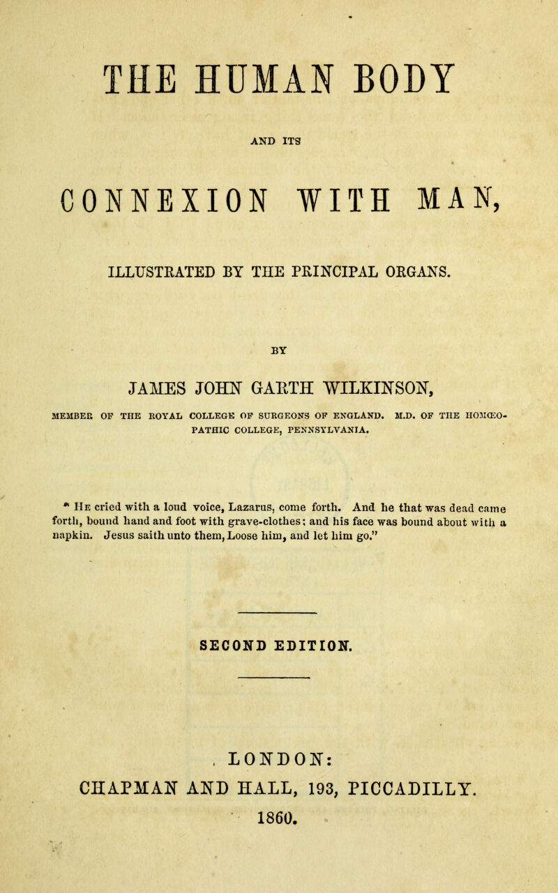 AND ITS CONNEXIONWITH MAN, MEMBER OF THE KOYAL COLLEGE OP SURGEONS OF ENGLAND. M.D. OF THE HOM(EO- PATHIC COLLEGE, PENNSYLVANIA. * He cried with a loud voice, Lazarus, come forth. And he that was dead came forth, bound hand and foot with grave-clothes; and his face was bound about with a napkin. Jesus saith unto them, Loose him, and let him go. ILLUSTRATED BY THE PRINCIPAL ORGANS. BY JAMES JOHN GAETH WILKINSON, SECOND EDITION. .LONDON: CIIAPMANT AND HALL, 193, PICCADILLY. 1860.