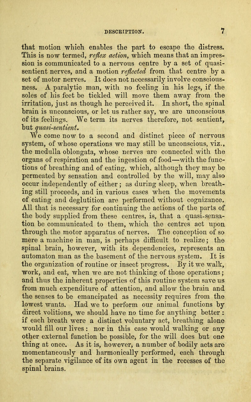 that motion which, enables the part to escape the distress. This is now termed, reflex action, which means that an impres- sion is communicated to a nervous centre by a set of quasi- sentient nerves, and a motion reflected from that centre by a set of motor nerves. It does not necessarily involve conscious- ness. A paralytic man, with no feeling in his legs, if the soles of his feet be tickled will move them away from the irritation, just as though he perceived it. In short, the spinal brain is unconscious, or let us rather say, we are unconscious of its feelings. We term its nerves therefore, not sentient, but quasi-sentient, We come now to a second and distinct piece of nervous system, of whose operations we may still be unconscious, viz., the medulla oblongata, whose nerves are connected with the organs of respiration and the ingestion of food—with the func- tions of breathing and of eating, which, although they may be permeated by sensation and controlled by the will, may also occur independently of either ; as during sleep, Avhen breath- ing still proceeds, and in various cases when the movements of eating and deglutition are performed without cognizance. All that is necessar}^ for continuing the actions of the parts of the body supplied from these centres, is, that a quasi-sensa- tion be communicated to them, which the centres act upon through the motor apparatus of nerves. The conception of so mere a machine in man, is perhaps difficult to realize; the spinal brain, however, with its dependencies, represents an automaton man as the basement of the nervous system. It is the organization of routine or insect progress. Ey it we walk, work, and eat, when we are not thinking of those operations ; and thus the inherent properties of this routine system save us from much expenditure of attention, and allow the brain and the senses to be emancipated as necessity requires from the lowest wants. Had we to perform our animal functions by direct volitions, we should have no time for anything better : if each breath were a distinct voluntary act, breathing alone would fill our lives : nor in this case would walking or any other external function be possible, for the will does but one thing at once. As it is, however, a number of bodily acts are momentaneously and harmonically performed, each through the separate vigilance of its own agent in the recesses of the spinal brains.