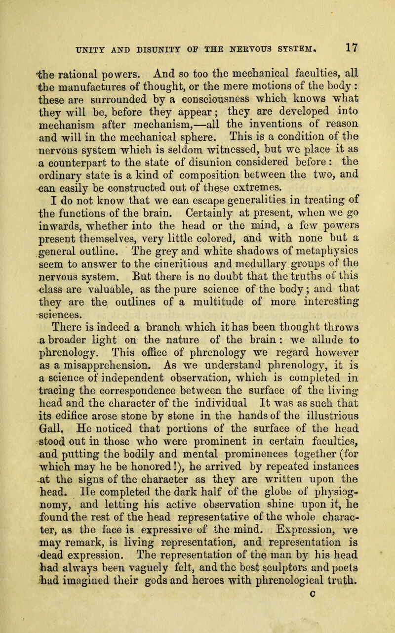 'the rational powers. And so too the mechanical faculties, all the manufactures of thought, or the mere motions of the body : these are surrounded by a consciousness which knows what they w^ill be, before they appear; they are developed into mechanism after mechanism,—all the inventions of reason and will in the mechanical sphere. This is a condition of the nervous system which is seldom witnessed, but we place it as a counterpart to the state of disunion considered before : the ordinary state is a kind of composition between the two, and can easily be constructed out of these extremes. I do not know that we can escape generalities in treating of the functions of the brain. Certainly at present, when we go inwards, whether into the head or the mind, a few powers present themselves, very little colored, and with none but a general outline. The grey and white shadows of metaphysics seem to answer to the cineritious and medullary groups of the nervous system. But there is no doubt that the truths of this class are valuable, as the pure science of the body; and that they are the outlines of a multitude of more interesting sciences. There is indeed a branch which it has been thought throws a broader light on the nature of the brain: we allude to phrenology. This office of phrenology we regard however as a misapprehension. As we understand phrenology, it is a science of independent observation, which is completed in tracing the correspondence between the surface of the living- head and the character of the individual It was as such that its edifice arose stone by stone in the hands of the illustrious Gall. He noticed that portions of the surface of the head •stood out in those who were prominent in certain faculties, and putting the bodily and mental prominences together (for which may he be honored!), he arrived by repeated instances at the signs of the character as they are written upon the head. He completed the dark half of the globe of physiog- nomy, and letting his active observation shine upon it, he found the rest of the head representative of the whole charac- ter, as the face is expressive of the mind. Expression, we may remark, is living representation, and representation is -dead expression. The representation of the man by his head had always been vaguely felt, and the best sculptors and poets ihad imagined their gods and heroes with phrenological truth. c