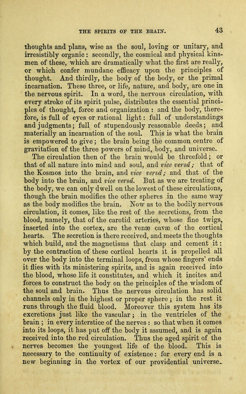 thoughts and plans, wise as the soul, loving or unitary, and irresistibly organic: secondly, the cosmical and physical kins- men of these, which are dramatically what the first are really, or which confer mundane efficacy upon the principles of thought. And thirdly, the body of the body, or the primal incarnation. These three, or life, nature, and body, are one in the nervous spirit. In a word, the nervous circulation, with every stroke of its spirit pulse, distributes the essential princi- ples of thought, force and organization : and the body, there- fore, is full of eyes or rational light: full of understandings and judgments; full of stupendously reasonable deeds; and materially an incarnation of the soul. This is what the brain is empowered to give; the brain being the common centre of gravitation of the three powers of mind, body, and universe. The circulation then of the brain would be threefold; or that of all nature into mind and soul, and vice versa ; that of the Kosmos into the brain, and vice versa; and that of the body into the brain, and vice versa. Eut as we are treating of the body, we can only dwell on the lowest of these circulations, though the brain modifies the other spheres in the same way as the body modifies the brain. Fow as to the bodily nervous circulation, it comes, like the rest of the secretions, from the blood, namely, that of the carotid arteries, whose fine twigs, inserted into the cortex, are the vense cavae of the cortical hearts. The secretion is there received, and meets the thoughts which build, and the magnetisms that clasp and cement it: by the contraction of these cortical hearts it is propelled all over the body into the terminal loops, from whose fingers' ends it flies with its ministering spirits, and is again received into the blood, whose life it constitutes, and which it incites and forces to construct the body on the principles of the wisdom of the soul and brain. Thus the nervous circulation has solid channels only in the highest or proper sphere ; in the rest it runs through the fluid blood. Moreover this system has its excretions just like the vascular; in the ventricles of the brain ; in every interstice of the nerves : so that when it comes into its loops, it has put oft' the body it assumed, and is again received into the red circulation. Thus the aged spirit of the nerves becomes the youngest life of the blood. This is necessary to the continuity of existence: for every end is a new beginning in the vortex of our providential universe^.