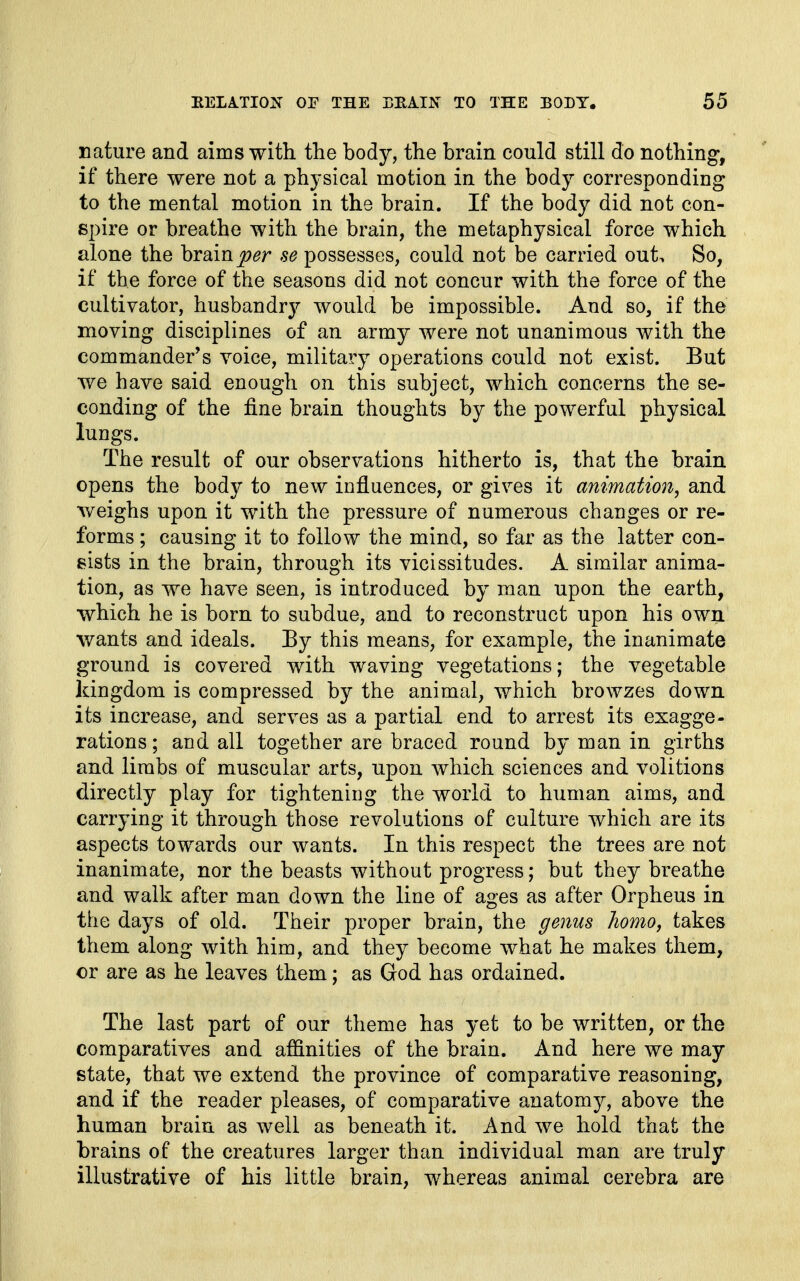 nature and aims with the body, the brain could still do nothing, if there were not a physical motion in the body corresponding to the mental motion in the brain. If the body did not con- spire or breathe with the brain, the metaphysical force which alone the brain j9^r se possesses, could not be carried out> So, if the force of the seasons did not concur with the force of the cultivator, husbandr}^ would be impossible. And so, if the moving disciplines of an army were not unanimous with the commander's voice, military operations could not exist. But we have said enough on this subject, which concerns the se- conding of the fine brain thoughts by the powerful physical lungs. The result of our observations hitherto is, that the brain opens the body to new influences, or gives it animation, and Aveighs upon it with the pressure of numerous changes or re- forms ; causing it to follow the mind, so far as the latter con- sists in the brain, through its vicissitudes. A similar anima- tion, as we have seen, is introduced by man upon the earth, which he is born to subdue, and to reconstruct upon his own wants and ideals. Ey this means, for example, the inanimate ground is covered with waving vegetations; the vegetable kingdom is compressed by the animal, which browzes down its increase, and serves as a partial end to arrest its exagge- rations; and all together are braced round by man in girths and limbs of muscular arts, upon which sciences and volitions directly play for tightening the world to human aims, and carrying it through those revolutions of culture which are its aspects towards our wants. In this respect the trees are not inanimate, nor the beasts without progress; but they breathe and walk after man down the line of ages as after Orpheus in the days of old. Their proper brain, the ^enus homo, takes them along with him, and they become what he makes them, or are as he leaves them; as God has ordained. The last part of our theme has yet to be written, or the comparatives and affinities of the brain. And here we may state, that we extend the province of comparative reasoning, and if the reader pleases, of comparative anatomy, above the human brain as well as beneath it. And we hold that the brains of the creatures larger than individual man are truly illustrative of his little brain, whereas animal cerebra are