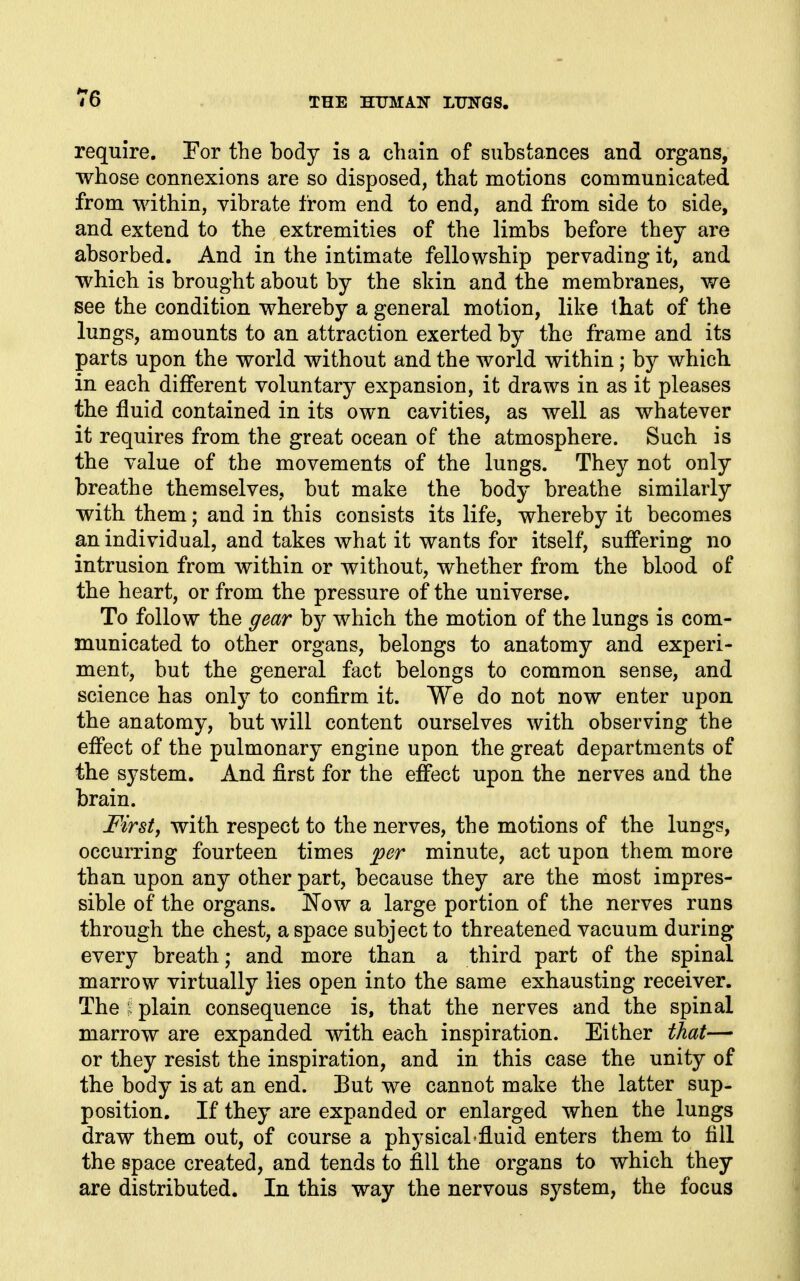 require. Por the body is a chain of substances and organs, whose connexions are so disposed, that motions communicated from within, vibrate from end to end, and from side to side, and extend to the extremities of the limbs before they are absorbed. And in the intimate fellowship pervading it, and which is brought about by the skin and the membranes, we see the condition whereby a general motion, like that of the lungs, amounts to an attraction exerted by the frame and its parts upon the world without and the world within; by which in each different voluntary expansion, it draws in as it pleases the fluid contained in its own cavities, as well as whatever it requires from the great ocean of the atmosphere. Such is the value of the movements of the lungs. They not only breathe themselves, but make the body breathe similarly with them; and in this consists its life, whereby it becomes an individual, and takes what it wants for itself, suffering no intrusion from within or without, whether from the blood of the heart, or from the pressure of the universe. To follow the gear by which the motion of the lungs is com- municated to other organs, belongs to anatomy and experi- ment, but the general fact belongs to common sense, and science has only to confirm it. We do not now enter upon the anatomy, but will content ourselves with observing the effect of the pulmonary engine upon the great departments of the system. And first for the effect upon the nerves and the brain. First, with respect to the nerves, the motions of the lungs, occurring fourteen times ^er minute, act upon them more than upon any other part, because they are the most impres- sible of the organs. JS'ow a large portion of the nerves runs through the chest, a space subject to threatened vacuum during every breath; and more than a third part of the spinal marrow virtually lies open into the same exhausting receiver. The 1 plain consequence is, that the nerves and the spinal marrow are expanded with each inspiration. Either that— or they resist the inspiration, and in this case the unity of the body is at an end. But we cannot make the latter sup- position. If they are expanded or enlarged when the lungs draw them out, of course a physical'fluid enters them to fill the space created, and tends to fill the organs to which they are distributed. In this way the nervous system, the focus