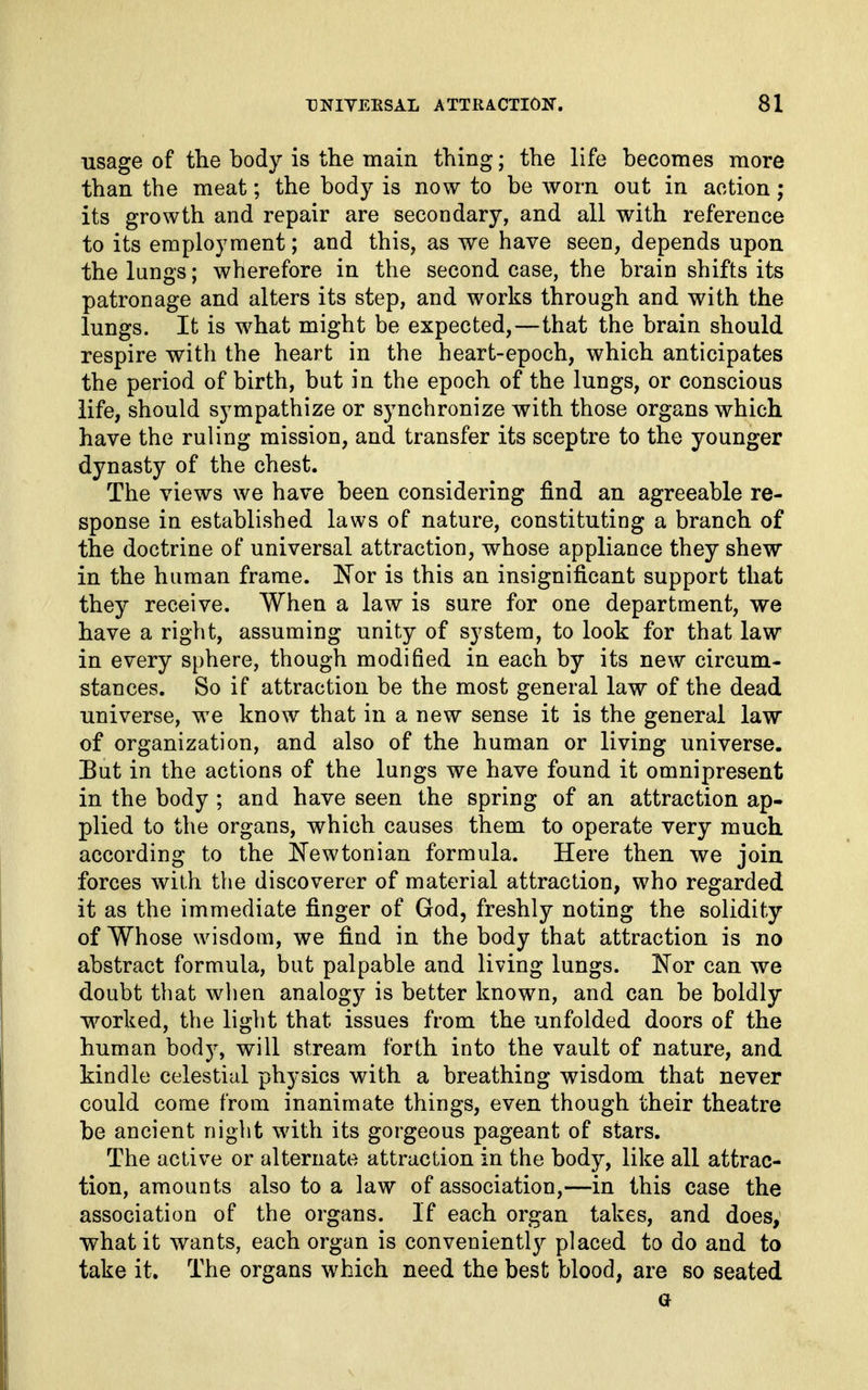 usage of tlie body is the main thing; the life becomes more than the meat; the body is now to be worn out in action; its growth and repair are secondary, and all with reference to its employment; and this, as we have seen, depends upon the lungs; wherefore in the second case, the brain shifts its patronage and alters its step, and works through and with the lungs. It is what might be expected,—that the brain should respire with the heart in the heart-epoch, which anticipates the period of birth, but in the epoch of the lungs, or conscious life, should sympathize or synchronize with those organs which have the ruling mission, and transfer its sceptre to the younger dynasty of the chest. The views we have been considering find an agreeable re- sponse in established laws of nature, constituting a branch of the doctrine of universal attraction, whose appliance they shew in the human frame. IN'or is this an insignificant support that they receive. When a law is sure for one department, we have a right, assuming unity of system, to look for that law in every sphere, though modified in each by its new circum- stances. So if attraction be the most general law of the dead universe, we know that in a new sense it is the general law of organization, and also of the human or living universe. But in the actions of the lungs we have found it omnipresent in the body ; and have seen the spring of an attraction ap- plied to the organs, which causes them to operate very much according to the ITewtonian formula. Here then we join forces with the discoverer of material attraction, who regarded it as the immediate finger of God, freshly noting the solidity of Whose wisdom, we find in the body that attraction is no abstract formula, but palpable and living lungs. E'er can we doubt that wlien analogy is better known, and can be boldly worked, the light that issues from the unfolded doors of the human bod)^ will stream forth into the vault of nature, and kindle celestial physics with a breathing wisdom that never could come from inanimate things, even though their theatre be ancient night with its gorgeous pageant of stars. The active or alternate attraction in the body, like all attrac- tion, amounts also to a law of association,—in this case the association of the organs. If each organ takes, and does, what it wants, each organ is conveniently placed to do and to take it. The organs which need the best blood, are so seated a