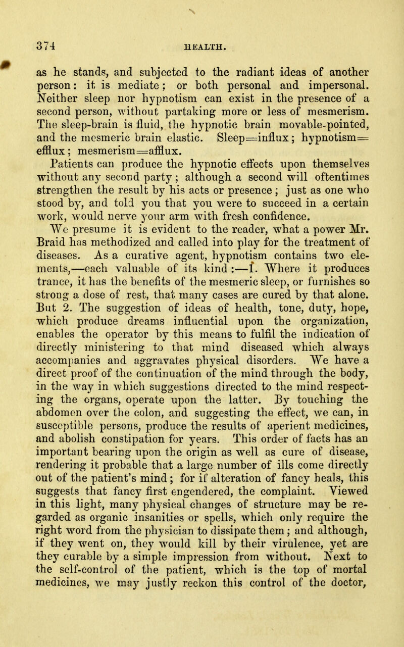 as he stands, and subjected to the radiant ideas of another person: it is mediate; or both personal and impersonal. Neither sleep nor hypnotism can exist in the presence of a second person, without partaking more or less of mesmerism. The sleep-brain is fluid, the hypnotic brain movable-pointed, and the mesmeric brain elastic. Sleep ==influx; hypnotism= efflux; mesmerism=afflux. Patients can produce the hypnotic effects upon themselves without any second party ; although a second will oftentimes strengthen the result by his acts or presence; just as one who stood by, and told you that you were to succeed in a certain work, would nerve 3^our arm with fresh confidence. We presume it is evident to the reader, what a power Mr. Braid has methodized and called into play for the treatment of diseases. As a curative agent, hypnotism contains two ele- ments,—each valuable of its kind :—1. Where it produces trance, it has the benefits of the mesmeric sleep, or furnishes so strong a dose of rest, that many cases are cured by that alone. But 2. The suggestion of ideas of health, tone, duty, hope, which produce dreams influential upon the organization, enables the operator by this means to fulfil the indication of directly ministering to that mind diseased which always accompanies and aggravates physical disorders. We have a direct proof of the continuation of the mind through the body, in the way in which suggestions directed to the mind respect- ing the organs, operate upon the latter. By touching the abdomen over the colon, and suggesting the eflect, we can, in susceptible persons, produce the results of aperient medicines, and abolish constipation for years. This order of facts has an important bearing upon the origin as well as cure of disease, rendering it probable that a large number of ills come directly out of the patient's mind; for if alteration of fancy heals, this suggests that fancy first engendered, the complaint. Viewed in this light, many physical changes of structure may be re- garded as organic insanities or spells, which only require the right word from the physician to dissipate them ; and although, if they went on, they would kill by their virulence, yet are they curable by a simple impression from without. Next to the self-control of the patient, which is the top of mortal medicines, we maj justly reckon this control of the doctor,