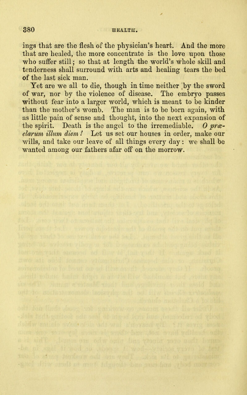 ings that are the flesh of the physician's heart. And the more that are healed, the more concentrate is the love upon those who suffer still; so that at length the world's whole skill and tenderness shall surround with arts and healing tears the bed of the last sick man. Yet are we all to die, though in time neither ^by the sword of war, nor by the violence of disease. The embryo passes without fear into a larger world, which is meant to be kinder than the mother's womb. The man is to be born again, with as little pain of sense and thought, into the next expansion of the spirit. Death is the angel to the irremediable. 0 prce- clarum illim diem I Let us set our houses in order, make our wills, and take our leave of all things every day: we shall be wanted among our fathers afar off on the morrow.