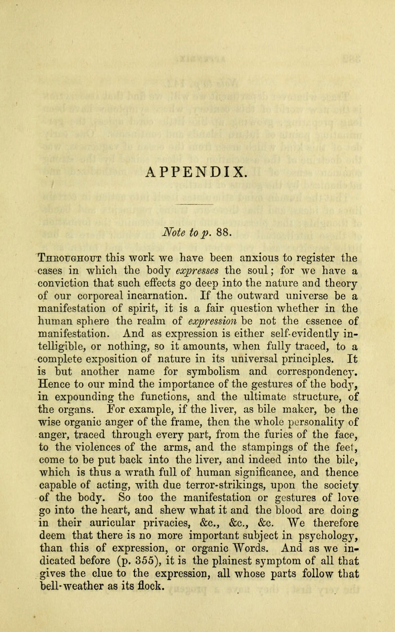 APPENDIX. Note to p. 88. Theoughotjt this work we have been anxious to register the cases in which the body expresses the soul; for we have a conviction that such effects go deep into the nature and theory of our corporeal incarnation. If the outward universe be a manifestation of spirit, it is a fair question whether in the human sphere the realm of expression be not the essence of manifestation. And as expression is either self-evidently in- telligible, or nothing, so it amounts, when fully traced, to a complete exposition of nature in its universal principles. It is but another name for symbolism and correspondency. Hence to our mind the importance of the gestures of the body, in expounding the functions, and the ultimate structure, of the organs. Tor example, if the liver, as bile maker, be the wise organic anger of the frame, then the whole personality of anger, traced through every part, from the furies of the face, to the violences of the arms, and the stampings of the feet, come to be put back into the liver, and indeed into the bile, which is thus a wrath full of human significance, and thence capable of acting, with due terror-strikings, upon the society of the body. So too the manifestation or gestures of love go into the heart, and shew what it and the blood are doing in their auricular privacies, &c., &c., &c. We therefore deem that there is no more important subject in psychology, than this of expression, or organic Words. And as we in- dicated before (p. 355), it is the plainest symptom of all that gives the clue to the expression, all whose parts follow that bell-weather as its flock.
