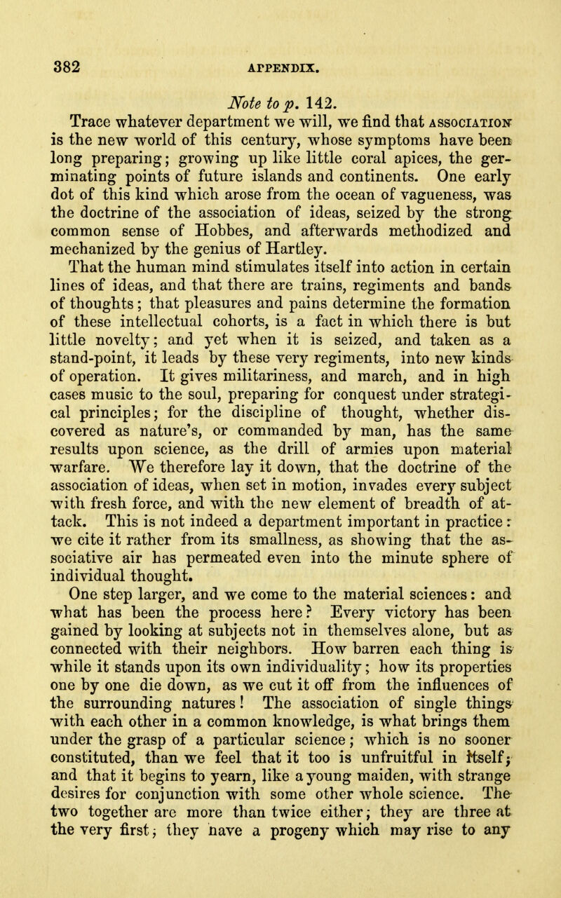 Note to p, 142. Trace whatever department we will, we find that association is the new world of this century, whose symptoms have been long preparing; growing up like little coral apices, the ger- minating points of future islands and continents. One early dot of this kind which arose from the ocean of vagueness, was the doctrine of the association of ideas, seized by the strong common sense of Hobbes, and afterwards methodized and mechanized by the genius of Hartley. That the human mind stimulates itself into action in certain lines of ideas, and that there are trains, regiments and band& of thoughts; that pleasures and pains determine the formation of these intellectual cohorts, is a fact in which there is but little novelty; and yet when it is seized, and taken as a stand-point, it leads by these very regiments, into new kinds of operation. It gives militariness, and march, and in high cases music to the soul, preparing for conquest under strategi- cal principles; for the discipline of thought, whether dis- covered as nature's, or commanded by man, has the same results upon science, as the drill of armies upon material •warfare. We therefore lay it down, that the doctrine of the association of ideas, when set in motion, invades every subject ■with fresh force, and with the new element of breadth of at- tack. This is not indeed a department important in practice r we cite it rather from its smallness, as showing that the as-^ sociative air has permeated even into the minute sphere of individual thought. One step larger, and we come to the material sciences: and what has been the process here? Every victory has been gained by looking at subjects not in themselves alone, but as connected with their neighbors. How barren each thing is while it stands upon its own individuality; how its properties one by one die down, as we cut it off from the influences of the surrounding natures! The association of siugle things with each other in a common knowledge, is what brings them under the grasp of a particular science; which is no sooner constituted, than we feel that it too is unfruitful in itself f and that it begins to yearn, like a young maiden, with strange desires for conjunction with some other whole science. The two together are more than twice either; they are three at the very first; they have a progeny which may rise to any
