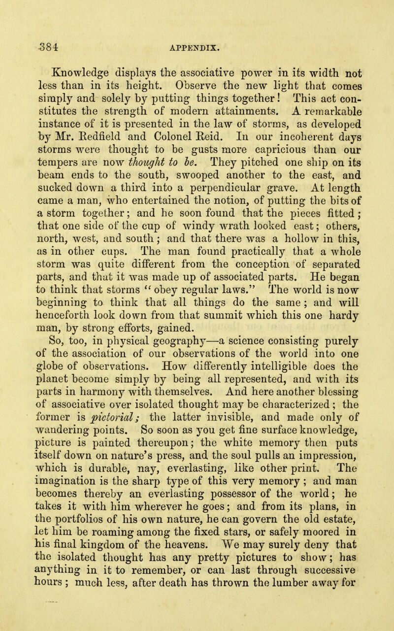 Knowledge displays the associative power in its width not less than in its height. Observe the new light that comes simply and solely by putting things together! This act con- stitutes the strength of modern attainments. A remarkable instance of it is presented in the law of storms, as developed by Mr. Eedfield and Colonel E,eid. In our incoherent days storms were thought to be gusts more capricious than our tempers are now thought to he. They pitched one ship on its beam ends to the south, swooped another to the east, and sucked down a third into a perpendicular grave. At length came a man, who entertained the notion, of putting the bits of a storm together; and he soon found that the pieces fitted ; that one side of the cup of windy wrath looked east; others, north, west, and south; and that there was a hollow in this, as in other cups. The man found practically that a whole storm was quite different from the conception of separated parts, and that it was made up of associated parts. He began to think that storms obey regular laws. The world is now beginning to think that all things do the same ; and will henceforth look down from that summit which this one hardy man, by strong efforts, gained. So, too, in physical geography—a science consisting purely of the association of our observations of the world into one globe of observations. How differently intelligible does the planet become simply by being all represented, and with its parts in harmony with themselves. And here another blessing of associative over isolated thought may be characterized ; the former is pictorial; the latter invisible, and made only of wandering points. So soon as you get fine surface knowledge, picture is painted thereupon; the white memory then puts itself down on nature's press, and the soul pulls an impression, which is durable, nay, everlasting, like other print. The imagination is the sharp type of this very memory ; and man becomes thereby an everlasting possessor of the world; he takes it with him wherever he goes; and from its plans, in the portfolios of his own nature, he can govern the old estate, let him be roaming among the fixed stars, or safely moored in his final kingdom of the heavens. We may surely deny that the isolated thought has any pretty pictures to show; has anything in it to remember, or can last through successive hours ; much less, after death has thrown the lumber away for