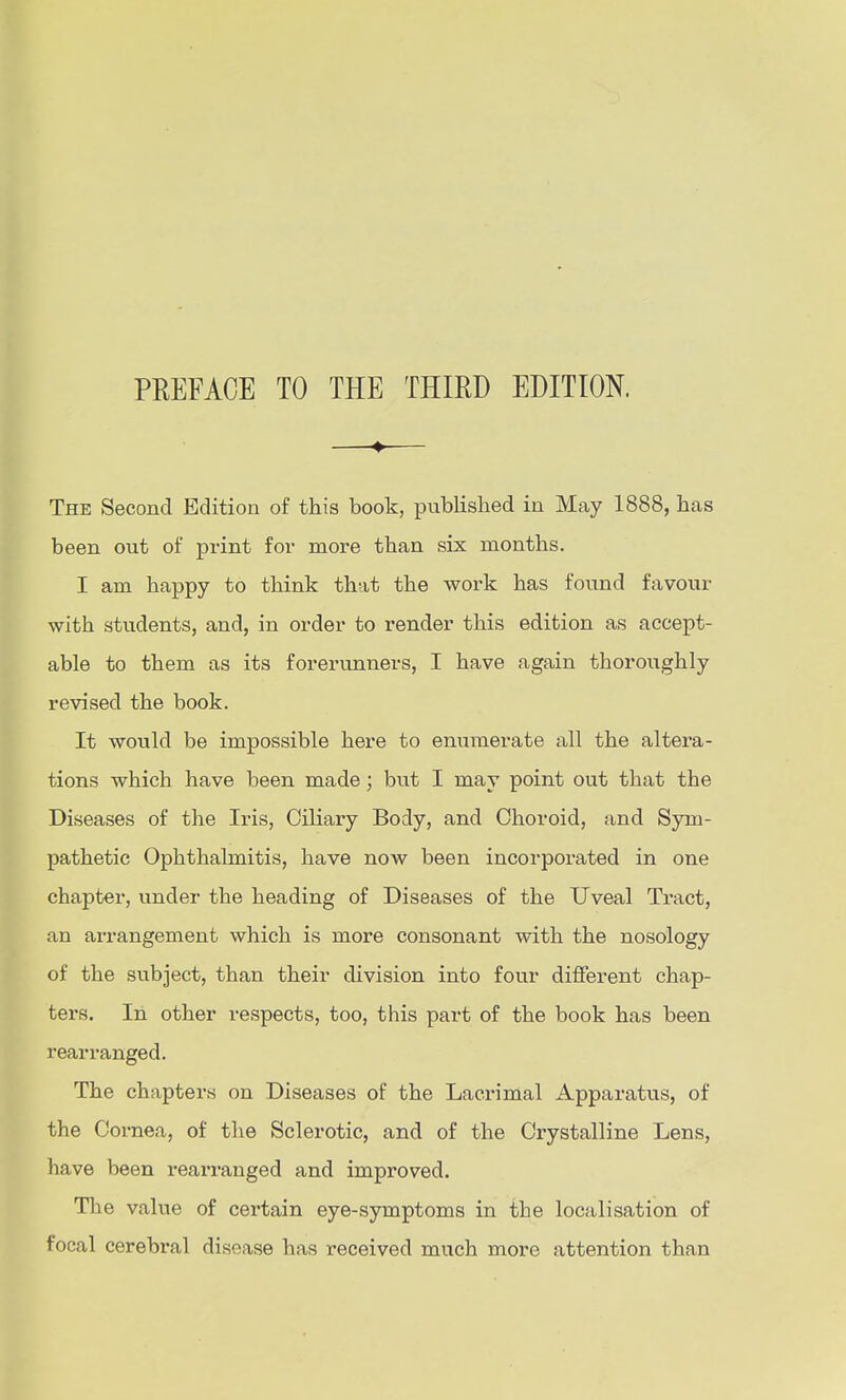 PREFACE TO THE THIRD EDITION. —— The Second Edition of this book, published in May 1888, has been out of print for more than six months. I am happy to think that the work has found favour with students, and, in order to render this edition as accept- able to them as its forerunners, I have again thoroughly revised the book. It would be impossible here to enumerate all the altera- tions which have been made; but I may point out that the Diseases of the Iris, Ciliary Body, and Choroid, and Sym- pathetic Ophthalmitis, have now been incorporated in one chapter, under the heading of Diseases of the Uveal Tract, an arrangement which is more consonant with the nosology of the subject, than their division into four difierent chap- ters. In other respects, too, this part of the book has been rearranged. The chapters on Diseases of the Lacrimal Apparattis, of the Cornea, of the Sclerotic, and of the Crystalline Lens, have been rearranged and improved. The value of certain eye-symptoms in the localisation of focal cerebi-al disease has received much more attention than