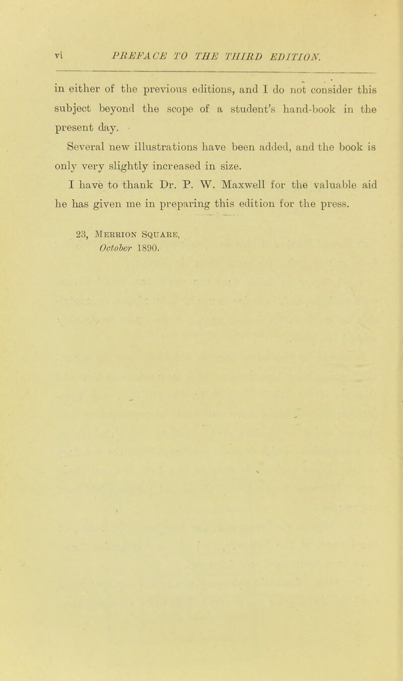 in either of the previous editions, and I do not consider this subject beyond the scope of a student's hand-l)Ook in the present day. Several new illustrations have been added, and the book is only very slightly increased in size. I have to thank Dr. P. W. Maxwell for the valuable aid he has given me in preparing this edition for the press. 23, Meekion Square, OctoUr 1890.