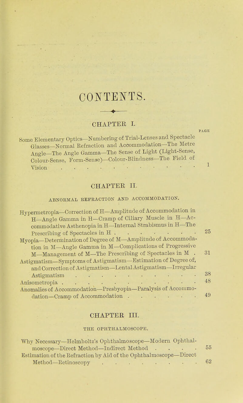 CONTEI^TS. ♦ CHAPTER I. PAGE Some Elementary Optics—Numbering of Trial-Lenses and Spectacle Glasses—Normal Eefraction and Accommodation—The Metre Angle—The Angle Gamma—The Sense of Light (Light-Sense, Colour-Sense, Form-Sense)—Colour-Blindness—The Field of Vision CHAPTER II. ABNORMAL BEFEACTION AND ACCOMMODATION. Hypermetropia—Correction of H—Amplitude of Accommodation in H—Angle Gamma in H—Cramp of Ciliary Muscle in H—Ac- commodative Asthenopia in H—Internal Strabismus in H—The Prescribing of Spectacles in H Myopia—Determination of Degree of M—Amplitude of Accommoda- tion in M—Angle Gamma in M—Complications of Progressive M—Management of M—The Prescribing of Spectacles in M . Astigmatism—Symptoms of Astigmatism—Estimation of Degree of, and Correction of Astigmatism—Lental Astigmatism—Irregular Astigmatism Anisometropia • ' • Anomalies of Accommodation—Presbyopia—Paralysis of Accommo- dation—Cramp of Accommodation CHAPTER III. THE OPHTHALMOSCOPE. Why Necessary—Helmholtz's Ophthalmoscope—Modern Ophthal- moscope—Direct Method—Indirect Method .... Estimation of the Refraction by Aid of the Ophthalmoscope—Direct Method—Retinoscopy 25 31 38 48 49 55 62