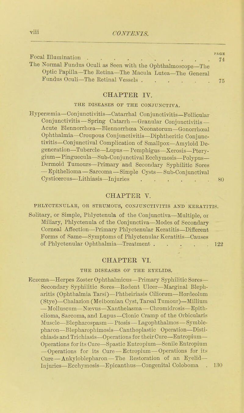 Focal Illumination 74 The Normal Fundus Oculi as Seen with the Ophthalmoscope—'ihe Optic Papilla—The Retina—The Macula Lutea—The General Fundus Oculi—The Retinal Vessels 75 CHAPTER IV. THE DISEASES OP THE CONJUNCTIVA. Hyperasmia—Conjunctivitis—Catarrhal Conjunctivitis—Follicular Conjunctivitis —Spring Catarrh —Granular Conjunctivitis — Acute Blennorrhoea—Blennorrhcea Neonatorum—Gonorrhoeal Ophthalmia—Croupous Conjunctivitis—Diphtheritic Conjunc- tivitis—Conjunctival Complication of Smallpox—Amyloid De- generation—Tubercle—Lupus — Pemphigus—Xerosis—Ptery- gium—Pinguecula—Sub-Conjunctival Ecchymosis—Polypus— Dermoid Tumours—Primary and Secondary Syphilitic Sores — Epithelioma — Sarcoma—Simple Cysts—Sub-Conjunctival Cysticercus—Lithiasis—Injuries 80 CHAPTER V. PHLYCTENULAR, OR STRUMOUS, CONJUNCTIVITIS AND KERATITIS. Solitary, or Simple, Phlyctenula of the Conjunctiva—Multiple, or Miliary, Phlyctenula of the Conjunctiva—Modes of Secondary Corneal AfiEection—Primary Phlyctenular Keratitis—DifEerent Forms of Same—Symptoms of Phlyctenular Keratitis—Causes of Phlyctenular Ophthalmia—Treatment 122 CHAPTER VI. THE DISEASES OP THE EYELIDS. Eczema—Herpes Zoster Ophthalmicus—Primary Sj'philitic Sores— Secondary Syphilitic Sores—Rodent Ulcer—Marginal Bleph- aritis (Ophthalmia Tarsi)—Phtheiriasis Ciliorum—Hordeolum (Stye)—Chalazion (Meibomian Cj'st, Tarsal Tumour)—Millium — Molluscura—Ntevus—Xanthelasma— Chromidrosis—Epith- elioma, Sarcoma, and Lupus—Clonic Cramp of the Orbicularis Muscle—Blepharospasm — Ptosis — Lagophthalmos — Symble- pharon—Blepharophimosis—Canthoplastic Operation—Disti- chiasis and Trichiasis—Operations for their Cure—Entropium— Operations for its Cure—Spastic Entropium—Senile Entropium — Operations for its Cure — Ectropium — Operations for its Cure—Ankyloblepharon—^The Restoration of an Eyelid— Injuries—Ecchymosis—Epicanthus—Congenital Coloboma . 130