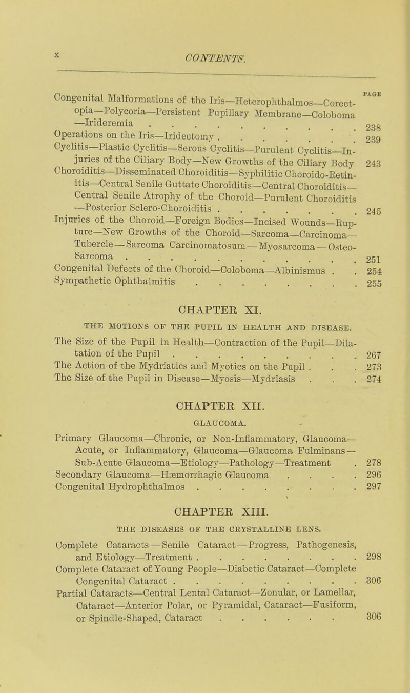 Congenital Malformations of the Iris—Heterophthalmos—Corect- opia—Polycoria—Persistent Pupillary Membrane—Coloboma —Irideremia 238 Operations on the Iris—Iridectomy ! .' 239 Cyclitis—Plastic Cyclitis—Serous Cj'clitis—Purulent Cyclitis—In- juries of the Ciliary Body—New Growths of the CiHary Body 243 Choroiditis—Disseminated Choroiditis—Syphilitic Choroido-Retin- itis—Central Senile Guttate Choroiditis—Central Choroiditis— Central Senile Atrophy of the Choroid—Purulent Choroiditis —Posterior Sclero-C'horoiditis 245 Injuries of the Choroid—Foreign Bodies—Incised Wounds—Rup- ture—New Growths of the Choroid—Sarcoma—Carcinoma- Tubercle —Sarcoma Carcinomatosura—Myosarcoma — Osteo- sarcoma 251 Congenital Defects of the Choroid—Coloboma—Albinismus . . 254 Sympathetic Ophthalmitis 255 CHAPTER XI. THE MOTIONS OF THE PUPIL IN HEALTH AND DISEASE. The Size of the Pupil in Health—Contraction of the Pupil—Dila- tation of the Pupil 267 The Action of the Mydriatics and Myotics on the Pupil . . . 278 The Size of the Pupil in Disease—Myosis—Mydriasis . . . 274 CHAPTER XII. GLAUCOMA. Primary Glaucoma—Chronic, or Non-Inflammatory, Glaucoma— Acute, or Inflammatory, Glaucoma—Glaucoma Fulminans — Sub-Acute Glaucoma—Etiology—Pathology—Treatment . 278 Secondary Glaucoma—Hfemorrhagic Glaucoma .... 296 Congenital Hydrophthalmos 297 CHAPTER XIII. THE DISEASES OF THE CRYSTALLINE LENS. Complete Cataracts — Senile Cataract—Progress, Pathogenesis, and Etiology—Treatment 298 Complete Cataract of Young People—Diabetic Cataract—Complete Congenital Cataract 306 Partial Cataracts—Central Lental Cataract—Zonular, or Lamellar, Cataract—Anterior Polar, or Pyramidal, Cataract—Fusiform, or Spindle-Shaped, Cataract 306