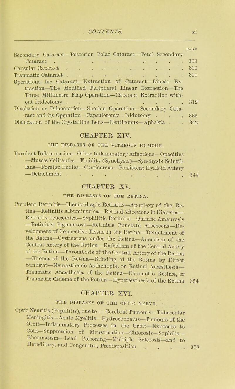 PAGE Secondary Cataract—Posterior Polar Cataract—Total Secondary Cataract 309 Capsular Cataract . . . 310 Traumatic Cataract . . . . . . . . . .310 Operations for Cataract—Extraction of Cataract—Linear Ex- traction—The Modified Peripheral Linear Extraction—The Three Millimetre Flap Operation—Cataract Extraction with- out Iridectomy 312 Discission or Dilaceration—Suction Operation—Secondary Cata- ract and its Operation—Capsulotomj^—Iridotomy . . . 336 Dislocation of the Crystalline Lens—Lenticonus—Aphakia . , 342 CHAPTER XIV. THE DISEASES OE THE VITREOUS HUMOUR. Purulent Inflammation—Other Inflammatory AfEections—Opacities —Muscse Volitanfes—Fluidity (Synchysis)—Synchysis Scintil- lans—Foreign Bodies—Cysticercus—Persistent Hyaloid Artery —Detachment 3i4 CHAPTER XV. THE DISEASES OF THE RETINA. Purulent Ketinitis—Hsemorrhagic Eetinitis—^^poplexj^ of the Ee- tina—Ketinitis Albuminurica—Retinal AfEections in Diabetes Eetinitis Leucaemica—Syphilitic Eetinitis—Quinine Amaurosis —Eetinitis Pigmentosa—Eetinitis Punctata Albescens—De- velopment of Connective Tissue in the Retina—Detachment of the Eetina—Cysticercus under the Eetina—Aneurism of the Central Artery of the Retina—Embolism of the Central Artery of the Retina—Thrombosis of the Central Artery of the Retina —Glioma: of the Retina—Blinding of the Retina by Direct Sunlight—Neurasthenic Asthenopia, or Retinal Anjesthesia- Traumatic Anaesthesia of the Retina—Commotio Retinfe, or Traumatic GEdema of the Retina—Hyperaesthesia of the Retina 354 CHAPTER XVI. THE DISEASES OP THE OPTIC NERVE. ■ Optic Neuritis (Papillitis), due to :—Cerebral Tumours—Tubercular Meningitis—Acute Myelitis—Hydrocephalus—Tumours of the Orbit—Inflammatory Processes in the Orbit—Exposure to Cold—Suppression of Menstruation—Chlorosis—Syphilis- Rheumatism—Lead Poisoning—Multiple Sclerosis—and to Hereditary, and Congenital, Predisposition . . . .