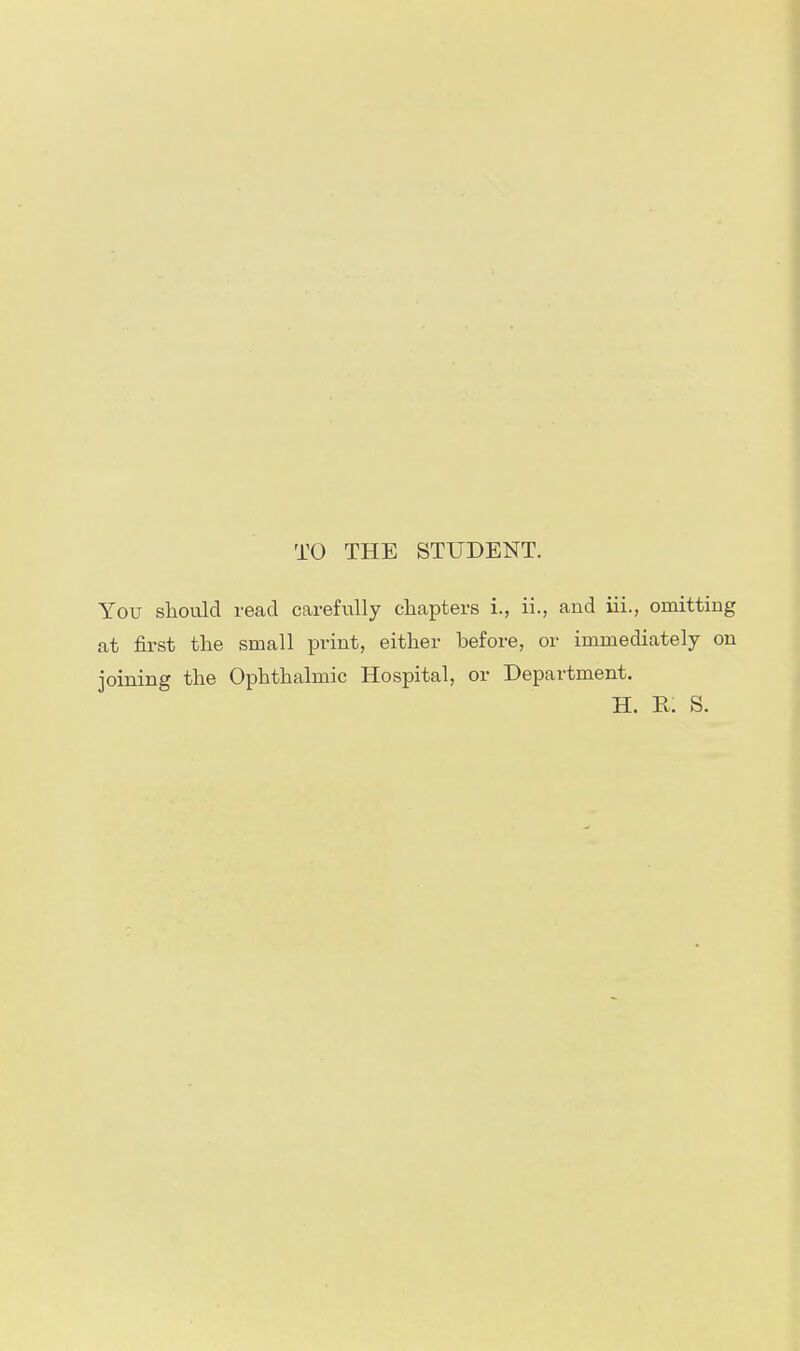 TO THE STUDENT. You should read carefully chapters i., ii., and iii., omitting at first the small print, either before, or immediately on joining the Ophthalmic Hospital, or Department. H. R. S.