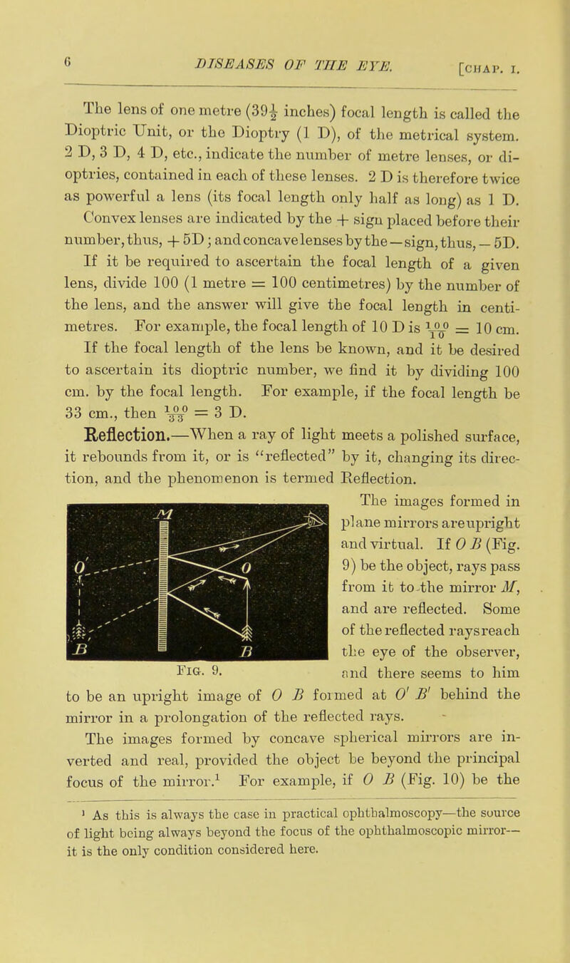 [CHAP. I. The lens of one metre (391 inches) focal length is called the Dioptric Unit, or the Dioptry (1 D), of the metrical system. 2 D, 3 D, 4 D, etc., indicate the number of metre lenses, or di- optries, contained in each of these lenses. 2 D is therefore twice as powerful a lens (its focal length only half as long) as 1 D. Convex lenses are indicated by the + sign placed before their number, thus, + 5D; andconcavelensesby the—sign, thus, — 5D. If it be required to ascertain the focal length of a given lens, divide 100 (1 metre = 100 centimetres) by the number of the lens, and the answer will give the focal length in centi- metres. For example, the focal length of 10 D is = 10 cm. If the focal length of the lens be known, and it be desired to ascertain its dioptric number, we find it by dividing 100 cm. by the focal length. For example, if the focal length be 33 cm., then V/ = 3 D. Reflection.—When a ray of light meets a polished surface, it rebounds from it, or is reflected by it, changing its direc- tion, and the phenomenon is termed Reflection. The images formed in plane mirrors areupright and virtual. HOB (Fig. 9) be the object, rays pass from it to-^the mirror if, and are reflected. Some of the reflected raysreach the eye of the observer, l^iG. 9. find there seems to him to be an upright image oi 0 B foimed at 0' B' behind the mirror in a prolongation of the reflected rays. The images formed by concave spherical mh-rors are in- verted and real, provided the object be beyond the principal focus of the mirror.^ For example, HOB (Fig. 10) be the ' As this is always the case in practical ophthalmoscopy—the source of light being always beyond the focus of the ophthalmoscopic mirror— it is the only condition considered here.