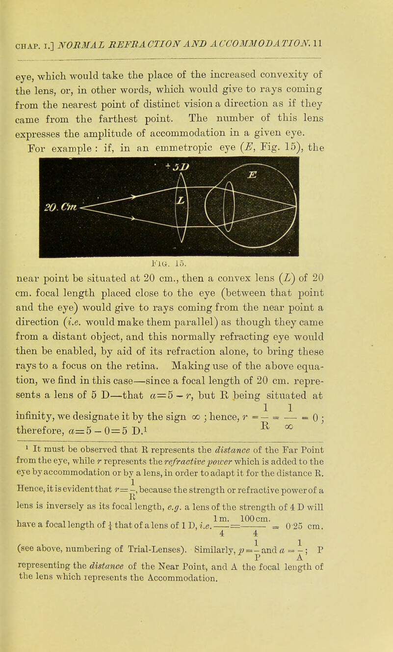 eye, which would take the place of the increased convexity of the lens, or, in other words, which would giye to rays coming from the nearest point of distinct vision a direction as if they came from the farthest point. The number of this lens expresses the amplitude of accommodation in a given eye. For example : if, in an emmetropic eye {E, Fig. 15), the i'lu. 15. near point be situated at 20 cm., then a convex lens (L) of 20 cm. focal length placed close to the eye (between that point and the eye) would give to rays coming from the near point a direction (i.e. would make them parallel) as though they came from a distant object, and this normally refracting eye would then be enabled, by aid of its refraction alone, to bring these rays to a focus on the retina. Making use of the above equa- tion, we find in this case—since a focal length of 20 cm. repre- sents a lens of 5 D—that a=5 —but E. being situated at . ^ . . 11 infinity, we designate it by the sign oo 3 hence, ?• = — = — = 0 ; therefore, a= 5 - 0=5 D.i E, co 1 It must be observed that E, represents the distance of the Far Point from the eye, while r represents the refractive ])oioer which is added to the eve by accommodation or by a lens, in order to adapt it for the distance R. Hence, it is evident that r— -, because the strength or refractive power of a li lens is inversely as its focal length, e.g. a lens of the strength of 4 D will haveafocallengthof ^thatofalensof lD,r.e.—=^^^^^^= 0 25 cm. 4 4 (see above, numbering of Trial-Lenses). Similarly, =- and a = -; P P A representing the distance of the Near Point, and A the focal leugth of the lens which represents the Accommodation.