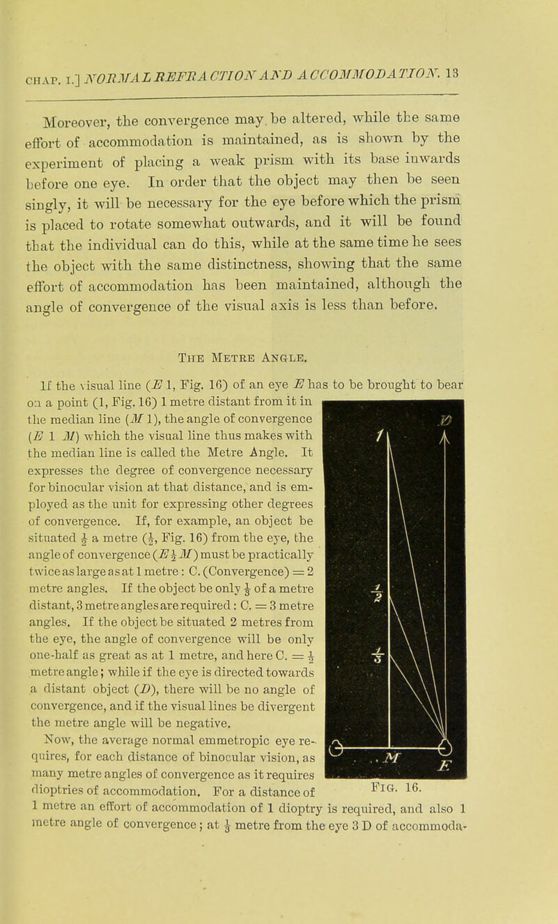 Moreover, the convergence may. be altered, while the same effort of accommodation is maintained, as is shown by the experiment of placing a weak prism with its base inwards before one eye. In order that the object may then be seen singly, it will be necessary for the eye before which the prism is placed to rotate somewhat ontwards, and it will be fonnd that the individual can do this, while at the same time he sees the object with the same distinctness, showing that the same effort of accommodation has been maintained, although the angle of convergence of the visnal axis is less than before. The Metee An&lb, If the visual line {E 1, Fig. 16) of an eye i'has to be brought to bear o:i a point (1, Fig. 16) 1 metre distant from it in the median line (il/1), the angle of convergence {E 1 M) which the visual line thus makes with the median line is called the Metre Angle. It expresses the degree of convergence necessary for binocular vision at that distance, and is em- ployed as the unit for expressing other degrees of convergence. If, for example, an object be situated \ a metre (J, Fig. 16) from the eye, the angle of convergence {E\M^ must be practically twiceaslargeasat 1 metre: C.(Convergence) = 2 metre angles. If the object be only J of a metre distant, 3 metre angles are required: C. = 3 metre angles. If the object be situated 2 metres from the eye, the angle of convergence will be only one-half as great as at 1 metre, and here C. = ^ metre angle; while if the eye is directed towards a distant object (i?), there will be no angle of convergence, and if the visual lines be divergent the metre angle will be negative. Now, the average normal emmetropic eye re- quires, for each distance of binocular vision, as many metre angles of convergence as it requires dioptries of accommodation. For a distance of 1 metre an effort of accommodation of 1 dioptry is required, and also 1 metre angle of convergence; at \ metre from the eye 3 D of accommoda-