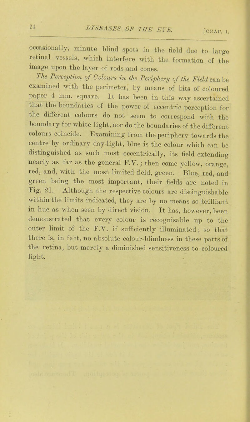 occasionally, minute blind spots in the field due to large retinal vessels, which interfere with the formation of the image upon the layer of rods and cones. Tlm^ Perception of Coloiors in the Periphery of the Field csinhe examined with the perimeter,' by means of bits of coloured paper 4 mm. square. It has been in this way ascertained that the boundaries of the power of eccentric perception for the different colours do not seem to correspond with the boundary for white light, nor do the boundaries of the different colours coincide. Examining from the periphery towards the centre by ordinary day-light, blue is the colour which can be distinguished as such most eccentrically, its field extending nearly as far as the general F.V.; then come yellow, orange, red, and, with the most limited field, green. Blue, red, and green being the most important, their fields are noted in Fig. 21. Although the respective colours are distinguishable within the limits indicated, they are by no means so brilliant in hue as when seen by direct vision. It has, however, been demonstrated that every colour is recognisable up to the outer limit of the F.Y. if sufiiciently illuminated; so that there is, in fact, no absolute colour-blindness in these parts of the retina, but merely a diminished sensitiveness to coloured light.