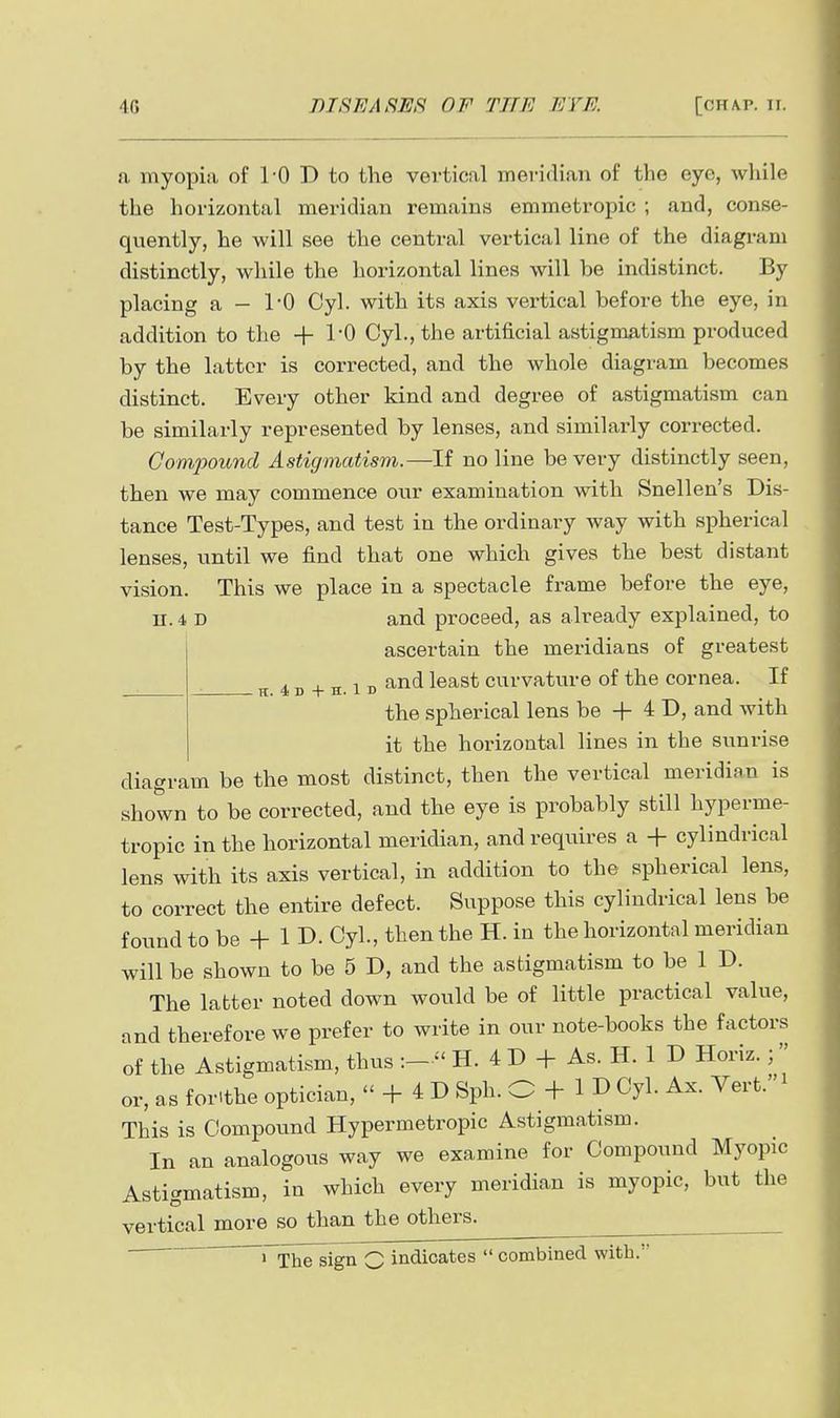a myopia of 10 D to the vertical meridian of the eye, while the horizontal meridian remains emmetropic ; and, conse- quently, he will see the central vertical line of the diagram distinctly, while the horizontal lines will be indistinct. By placing a — 10 Cyl. with its axis vertical before the eye, in addition to the + 1-0 Cyl., the artificial astigmatism produced by the latter is corrected, and the whole diagram becomes distinct. Every other kind and degree of astigmatism can be similarly represented by lenses, and similarly corrected. Compound Astigmatism.—If no line be very distinctly seen, then we may commence our examination with Snellen's Dis- tance Test-Types, and test in the ordinary way with spherical lenses, until we find that one which gives the best distant vision. This we place in a spectacle frame before the eye, n. 4 D and proceed, as already explained, to ascertain the meridians of greatest ^ 4 D -I- H. 1 D curvature of the cornea. If the spherical lens be -f- 4 D, and with it the horizontal lines in the sunrise diagram be the most distinct, then the vertical meridian is shown to be corrected, and the eye is probably still hyperme- tropic in the horizontal meridian, and requires a + cylindrical lens with its axis vertical, in addition to the spherical lens, to correct the entire defect. Suppose this cylindrical lens be found to be + 1 D- Cyl., then the H. in the horizontal meridian will be shown to be 5 D, and the astigmatism to be 1 D. The latter noted down would be of little practical value, and therefore we prefer to write in our note-books the factors of the Astigmatism, thus :-  H. 4 D + As. H. 1 D Horiz.;  or, as forithe optician,  -f 4 D Sph. O + 1 D Cyl. Ax. Vert. This is Compound Hypermetropic Astigmatism. In an analogous way we examine for Compound Myopic Astigmatism, in which every meridian is myopic, but the vertical more so than the others. rxhelign Q indicates  combined with.