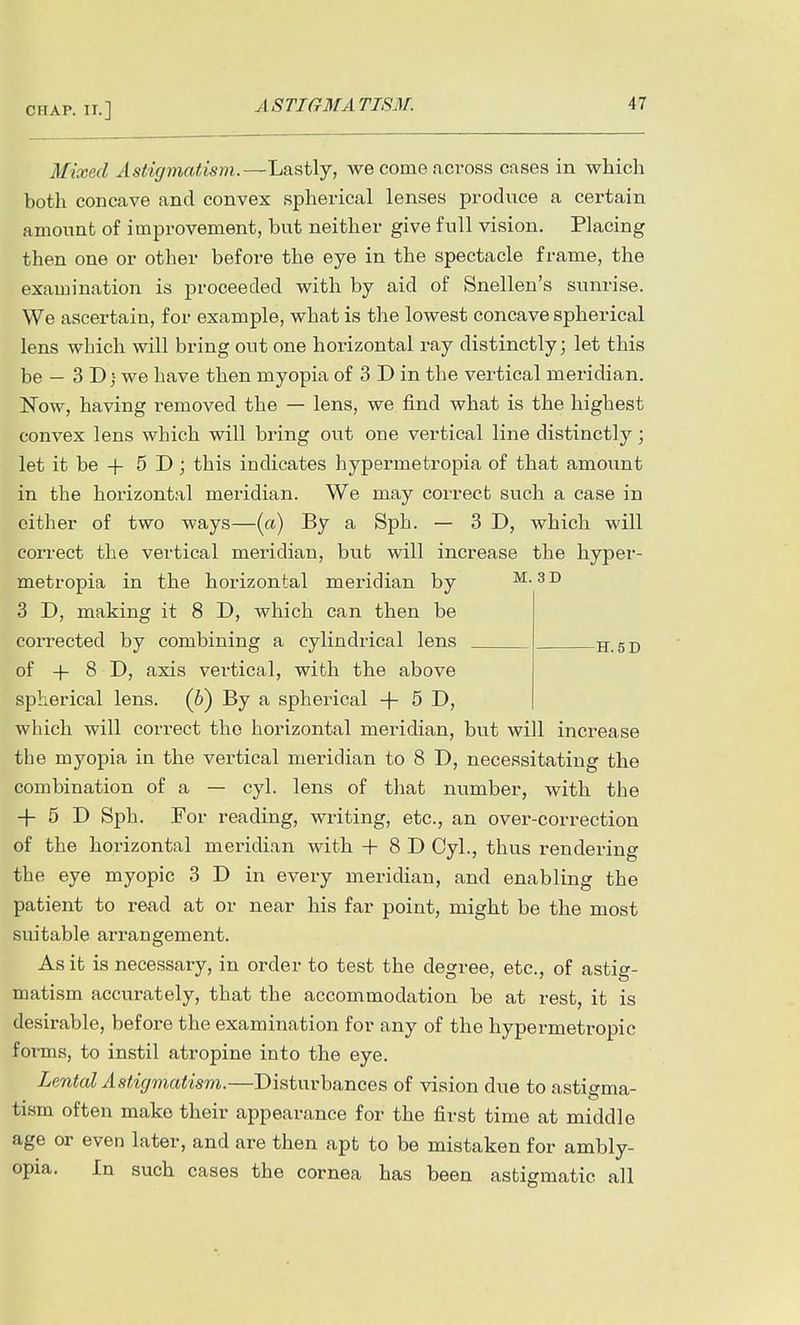 Mixed Astigmatism.—Lastly, we come aCTOss cases in which both concave and convex spherical lenses produce a certain amount of improvement, but neither give full vision. Placing then one or other before the eye in the spectacle frame, the examination is proceeded with by aid of Snellen's sunrise. We ascertain, for example, what is the lowest concave spherical lens which will bring out one horizontal ray distinctly; let this be — 3 D we have then myopia of 3 D in the vertical meridian. Now, having removed the — lens, we find what is the highest convex lens which will bring out one vertical line distinctly; let it be + 5 D ; this indicates hypermetropia of that amount in the horizontal meridian. We may correct such a case in cither of two ways—(a) By a Sph. — 3D, which will correct the vertical meridian, but will increase the hyper- metropia in the horizontal meridian by m. 3D 3 D, making it 8 D, which can then be corrected by combining a cylindrical lens H. 6D of + 8 D, axis vertical, with the above spherical lens. (6) By a spherical + 5 D, which will correct the horizontal meridian, but will increase the myopia in the vertical meridian to 8 D, necessitating the combination of a — cyl. lens of that number, with the + 5 D Sph. For reading, writing, etc., an over-correction of the horizontal meridian with -f 8 D Cyl., thus rendering the eye myopic 3 D in every meridian, and enabling the patient to read at or near his far point, might be the most suitable arrangement. As it is necessary, in order to test the degree, etc., of astig- matism accurately, that the accommodation be at rest, it is desirable, before the examination for any of the hypermetropic forms, to instil atropine into the eye. Lental Astigmatism.—Disturbances of vision due to astigma- tism often make their appearance for the first time at middle age or even later, and are then apt to be mistaken for ambly- opia. In such cases the cornea has been astigmatic all