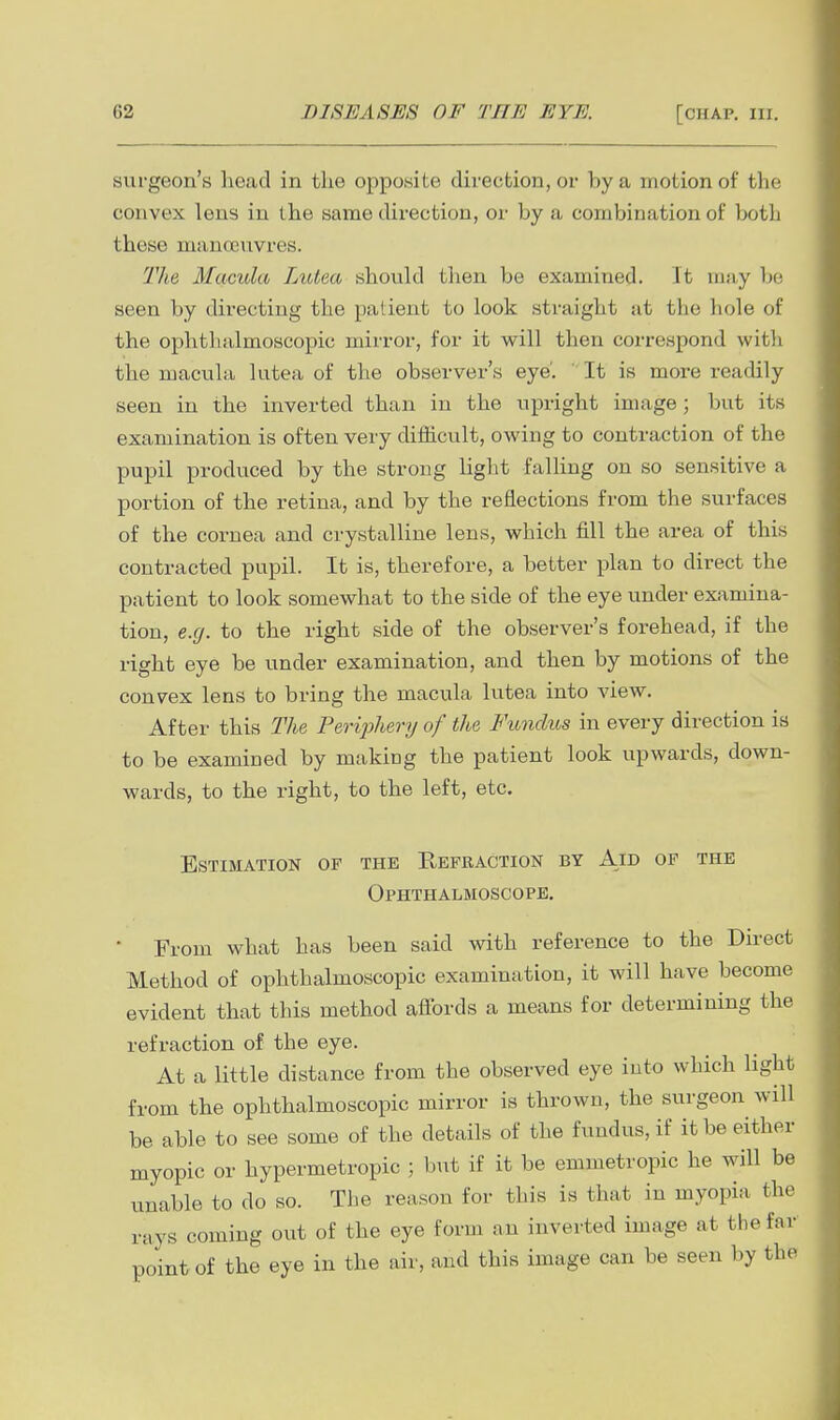 surgeon's head in the opposite direction, or by a motion of tlie convex lens in the same direction, or by a combination of both these manoauvres. The Macula Lutea should then be examined. It may be seen by directing the patient to look straight at the hole of the ophthalmoscopic mirror, for it will then correspond witli the macula lutea of the observer's eye'. ' It is more readily seen in the inverted than in the upright image; but its examination is often very diiiicult, owing to contraction of the pupil produced by the strong light falling on so sensitive a portion of the retina, and by the reflections from the surfaces of the cornea and crystalline lens, which fill the area of this contracted pupil. It is, therefore, a better plan to direct the patient to look somewhat to the side of the eye under examina- tion, e.g. to the right side of the observer's forehead, if the right eye be under examination, and then by motions of the convex lens to bring the macula lutea into view. After this The Feriphery of the Fundus in every direction is to be examined by making the patient look upwards, down- wards, to the right, to the left, etc. Estimation of the Refraction by Aid of the Ophthalmoscope. ■ From what has been said with reference to the Direct Method of ophthalmoscopic examination, it will have become evident that this method affords a means for determining the refraction of the eye. At a little distance from the observed eye into which light from the ophthalmoscopic mirror is thrown, the surgeon will be able to see some of the details of the fundus, if it be either myopic or hypermetropic ; but if it be emmetropic he will be unable to do so. Tlie reason for this is that in myopia the rays coming out of the eye form an inverted image at the far point of the eye in the air, and this image can be seen by the