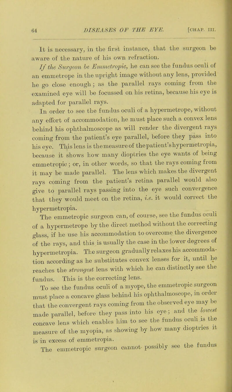 It is necessary, in the first instance, that the surgeon be aware of the nature of his own refraction. If the Surgeon he Emmetropic, he can see the fundus oculi of an emmetrope in the upright image without any lens, provided he go close enough; as the parallel rays coming from the examined eye will be focussed on his retina, because his eye is adapted for parallel rays. In order to see the fundus oculi of a hypermetrope, without any effort of accommodation, he must place such a convex lens behind his ophthalmoscope as will render the divergent rays coming from the patient's eye parallel, before they pass into his eye. This lens is themeasure of thepatient'shypermetropia, because it shows how many dioptries the eye wants of being emmetropic; or, in other words, so that the rays coming from it may be made parallel. The lens which makes the divergent rays coming from the patient's retina parallel would also give to parallel rays passing into the eye such convergence that they would meet on the retina, i.e. it would correct the hypermetropia. The emmetropic surgeon can, of course, see the fundus oculi of a hypermetrope by the direct method without the correcting glass, if he use his accommodation to overcome the divergence of the rays, and this is xisually the case in the lower degrees of hypermetropia. The surgeon gradually relaxes his accommoda- tion according as he substitutes convex lenses for it, until he reaches the strongest lens with which he can distinctly see the fundus. This is the correcting lens. To see the fundus oculi of a myope, the emmetropic surgeon must place a concave glass behind his ophthalmoscope, in order that the convergent rays coming from the observed eye may be made parallel, before they pass into his eye; and the loioest concave lens which enables him to see the fundus ocuh is the measure of the myopia, as showing by how many dioptrics it is in excess of emmetropia. The emmetropic surgeon cannot- possibly see the fundus
