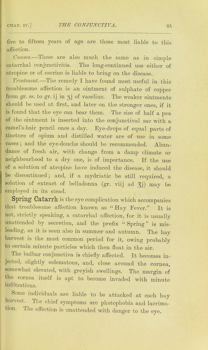five to fifteen years of age are those most liable to this affection. Causes.—These are also much the same as in simple catarrhal conjunctivitis. The long-continued use either of atropine or of eserine is liable to bring on the disease. Treatment.—The remedy I have found most useful in this troublesome affection is an ointment of sulphate of copper from gr. ss. to gr. ij in of vaseline. The weaker ointments should be used at first, and later on the stronger ones, if it is found that the eye can bear them. The size of half a pea of the ointment is inserted into the conjunctival sac with a camel's-hair pencil once a day. Eye-drops of equal parts of tincture of opium and distilled water are of use in some cases; and the eye-douche should be recommended. Abun- dance of fresh air, with change from a damp climate or neighbourhood to a dry one, is of importance. If the use of a solution of atropine have induced the disease, it should be discontinued; and, if a mydriatic be still required, a solution of extract of belladonna (gr. viij ad Jj) may be employed in its stead. Spring Catarrh is the eye complication which accompanies that troublesome affection known as  Hay Fever. It is not, strictly speaking, a catarrhal affection, for it is usually unattended by secretion, and the prefix  Spring is mis- leading, as it is seen also in summer and autumn. The hay harvest is the most common period for it, owing probably to certain minute particles which then float in the air. The bulbar conjunctiva is chiefly affected. It becomes in- jected, slightly cedematous, and, close around the cornea, somewhat elevated, with greyish swellings. The margin of the cornea itself is apt to become invaded with minute infiltrations. Some individuals are liable to be attacked at each hay harvest. The chief symptoms a-re photophobia and lacrima- tion. The affection is unattended with danger to the eye.