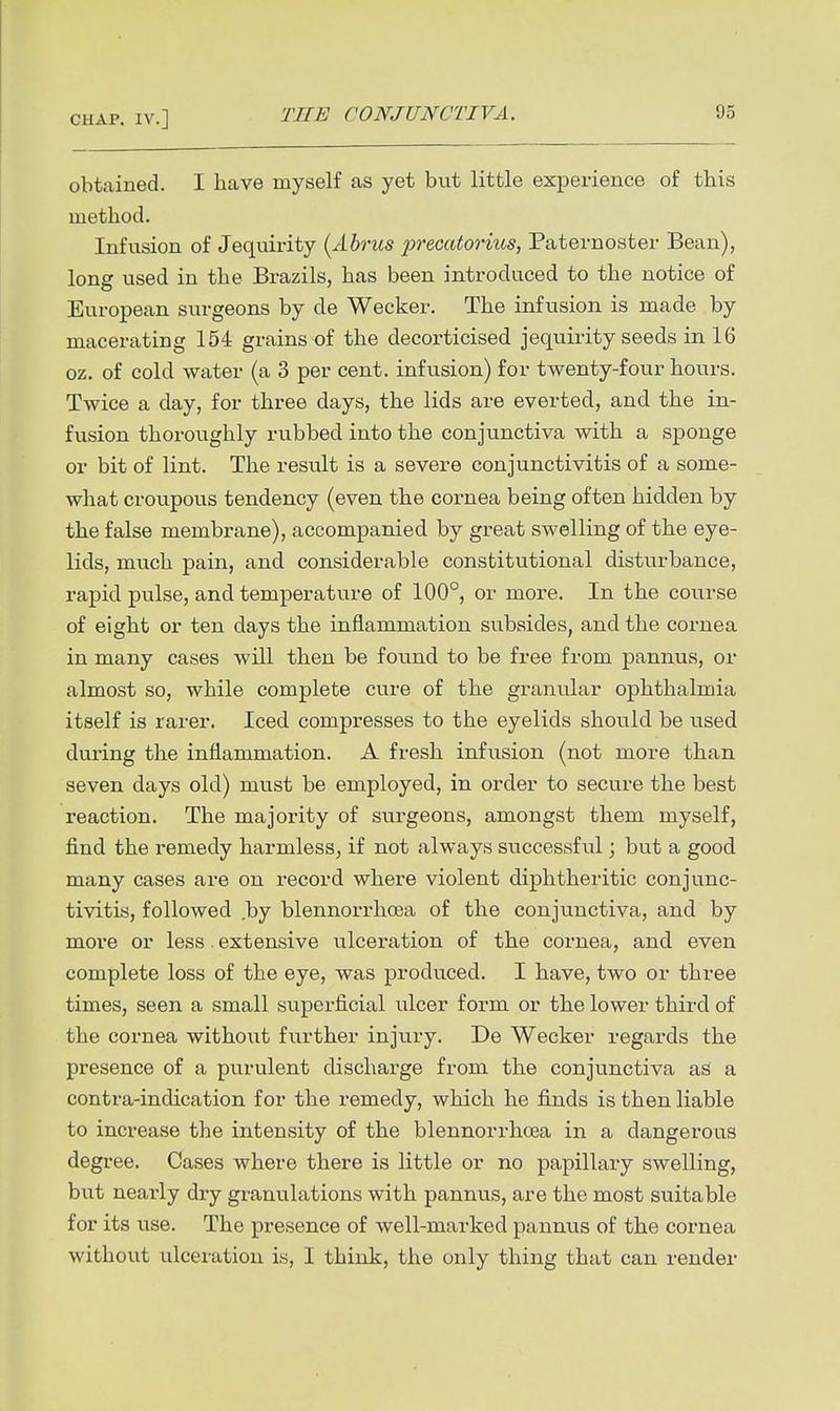 obtained. I have myself as yet but little experience of this method. Infvision of Jequirity {Abrus precatorius, Paternoster Bean), long used in the Brazils, has been introduced to the notice of European svu-geons by de Wecker. The infusion is made by macerating 154 grains of the decorticised jequirity seeds in 16 oz. of cold water (a 3 per cent, infusion) for twenty-four hours. Twice a day, for three days, the lids are everted, and the in- fusion thoroughly rubbed into the conjunctiva with a sponge or bit of lint. The result is a severe conjunctivitis of a some- what croupous tendency (even the cornea being often hidden by the false membrane), accompanied by great swelling of the eye- lids, much pain, and considerable constitutional disturbance, rapid pulse, and temperature of 100°, or more. In the course of eight or ten days the inflammation subsides, and the cornea in many cases will then be found to be free from pannus, or almost so, while complete cure of the granular ophthalmia itself is rarer. Iced compresses to the eyelids should be used during the inflammation. A fresh infusion (not more than seven days old) must be employed, in order to secure the best reaction. The majority of surgeons, amongst them myself, find the remedy harmless^ if not always successful; but a good many cases are on record where violent diphtheritic conjunc- tivitis, followed by blennorrhoea of the conjunctiva, and by more or less . extensive ulceration of the cornea, and even complete loss of the eye, was produced. I have, two or three times, seen a small superficial ulcer form or the lower third of the cornea without fivrther injury. De Wecker regards the presence of a purulent dischai-ge from the conjunctiva as a contra-indication for the remedy, which he finds is then liable to increase the intensity of the blennorrhoea in a dangerous degree. Cases where there is little or no papillary swelling, but nearly dry granulations with pannus, are the most suitable for its use. The presence of well-marked pannus of the cornea without ulceration is, I think, the only thing that can render