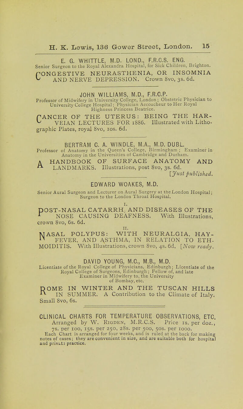 E. G. WHITTLE, M.D. LOND., F.R.C.S. ENG. Senior Surgeon to the Royal Alexandra Hospital, for Sick Children, Brighton. PONGESTIVE NEURASTHENIA, OR INSOMNIA ^ AND NERVE DEPRESSION. Crown 8vo, 3s. 6d. JOHN WILLIAMS, M.D., F.R.C.P. Professor of Midwifery in University College, London ; Obstetric Physician to University College Hospital; Physician Accoucheur to Her Royal Highness Princess Beatrice. ANCER OF THE UTERUS: BEING THE HAR- VEIAN LECTURES FOR 1886. Illustrated with Litho- graphic Plates, royal 8vo, los. 6d. c A BERTRAM C. A. WINDLE, M.A., M.D. DUBL. Professor of Anatomy in the Queen's College, Birmingham; Examiner in Anatomy in the Universities of Cambridge and Durham. HANDBOOK OF SURFACE ANATOMY AND LANDMARKS. Illustrations, post 8vo, 3s. 6d. [y»st published. EDWARD WOAKES, M.D. Senior Aural Surgeon and Lecturer on Aural Surgery at the London Hospital; Surgeon to the London Throat Hospital. I. pOST-NASAL CATARRH, AND DISEASES OF THE ^ NOSE CAUSING DEAFNESS. With Illustrations, crown 8vo, 6s. 6d. II. NASAL POLYPUS: WITH NEURALGIA, HAY- FEVER, AND ASTHMA, IN RELATION TO ETH- MOIDITIS. With Illustrations, crown 8vo, 4s. 6d. [Now ready. DAVID YOUNG, M.C., M.B., M.D. Licentiate of the Royal College of Physicians, Edinburgh; Licentiate of the Royal College of Surgeons, Edinburgh ; Fellow of, and late Examiner in Midwifery to, the University of Bombay, etc, ROME IN WINTER AND THE TUSCAN HILLS IN SUMMER. A Contribution to the Climate of Italy. Small 8vo, 6s. CLINICAL CHARTS FOR TEMPERATURE OBSERVATIONS, ETC. Arranged by W. Rigden, M.R.C.S. Price is. per doz., 7s. per loo, 15s. per 250, 28s. per 500, 50s. per 1000. Each Chart is arranged for four weeks, and is ruled at the back for making notes of cases; they are convenient in size, and are suitable both for hospital and privuti practice.