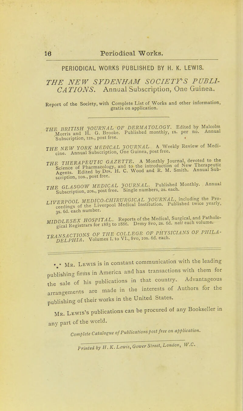 PERIODICAL WORKS PUBLISHED BY H. K. LEWIS. THE NEW SYDENHAM SOCIETTS PUBLI- CATIONS. Annual Subscription, One Guinea. Report of the Society, with Complete List of Works and other information, gratis on application. THE BRITISH JOURNAL OF DERMATOLOGY. Edited by Malcolm Morris and H. G. Brooke. Published monthly, is. per no. Annual Subscription, I2S., post free. . THE NEW YORK MEDICAL JOURNAL. A Weekly Review of Medi- cine. Annual Subscription, One Guinea, post free. TfJF THERAPEUTIC GAZETTE. A Monthly Journal, devoted to the Science of Pharmacology, and to the introduction of New Therapeutic Agents Edited by Drs H. C. Wood and R. M. Smith. Annual Sub- scription, los., post free. TWF GLASGOW MEDICAL JOURNAL. Published Monthly. Annual Subscription, 20s., post free. Single numbers, 2S. each. r TVFRPOOL MEDICO-CHIRURGICAL JOURNAL inc^nilng the Pro- ceedings of the Liverpool Medical Institution. Published twice yearly, 3s. 6d. each number. .^rnnr P<;FX HOSPITAL. Reports of the Medical, Surgical, and Patholo- ^ gkSgfstrars for 1883 to 1886. Demy 8vo, 2s. 6d. nett each volume. TRANSACTIONS OF THE COLLEGE OF PHYSICIANS OF PHILA- DELPHIA . Volumes L to VL, 8vo, los. 6d. each. Mr. Lewis is in constant communication with the leading publishing firms in America and has transactions with them for the sale^of his publications in that country. Advantageous arrangements are made in the interests of Authors for the publishing of their works in the United States. Mr. Lewis's publications can be procured of any Bookseller in any part of the world. Compute Catalogue of Publications post free on application. Printed byH.K. Lewis, Gower Street, London, W.C.