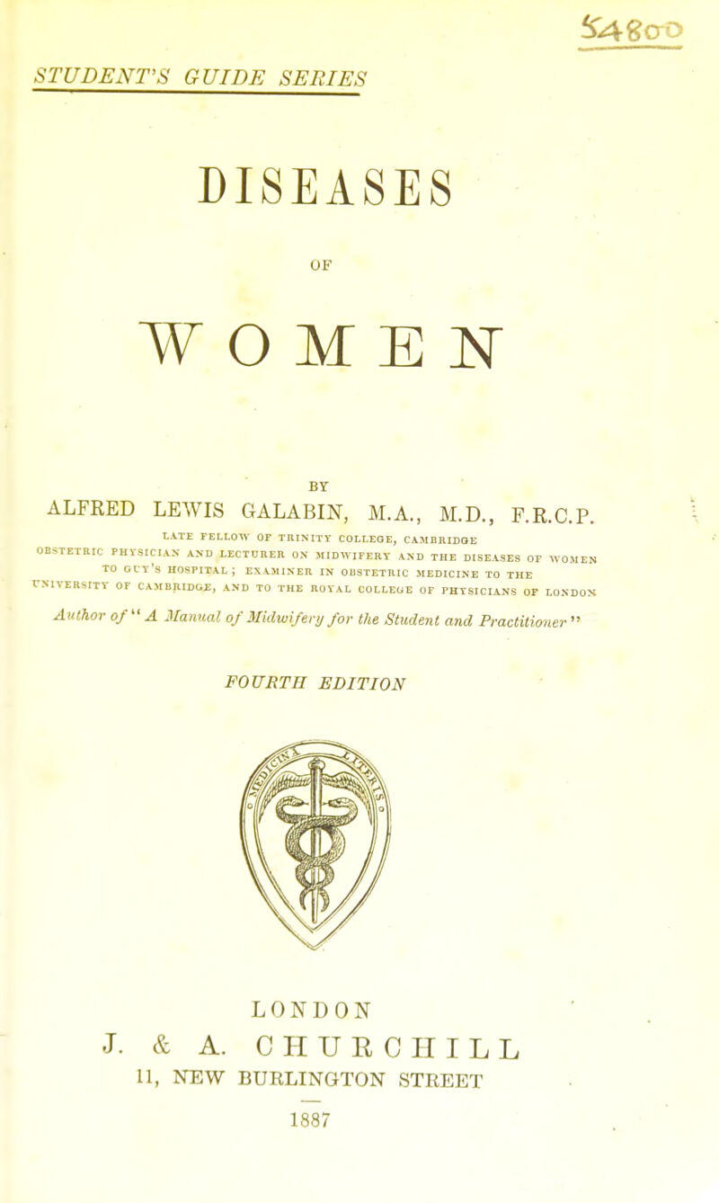 STUDENTS GUIDE SERIES DISEASES OF WOMEN BY ALFRED LEWIS GALABIN, M.A., M.D., F.R.C.P. LATE FELLOW OF THINITY COLLEGE, CAMBRIDGE OBSTETRIC PHYSICIAN AND LECTURER ON MIDWIFERY AND THE DISEASES OF WOMEN TO GIT'S HOSPITAL ; EXAMINER IN OBSTETRIC MEDICINE TO THE UNIVERSITY OF CAMBRIDGE, AND TO THE ROYAL COLLEGE OF PHYSICIANS OF LONDON Author of A Manual of Midwifery for the Student and Practitior, lev FOURTH EDITION LONDON & A. CHURCHILL 11, NEW BURLINGTON STREET 1887