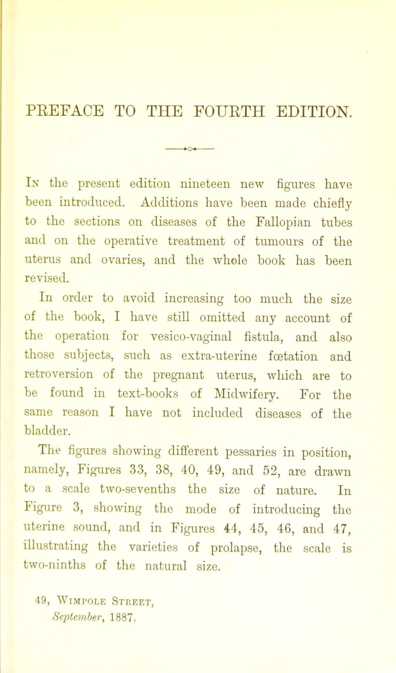 PEEFACE TO THE FOUETH EDITION. In the present edition nineteen new figures have been introduced. Additions have been made chiefly to the sections on diseases of the Fallopian tubes and on the operative treatment of tumours of the uterus and ovaries, and the whole book has been revised. In order to avoid increasing too much the size of the book, I have still omitted any account of the operation for vesico-vaginal fistula, and also those subjects, such as extra-uterine fcetation and retroversion of the pregnant uterus, which are to be found in text-books of Midwifery. For the same reason I have not included diseases of the bladder. The figures showing different pessaries in position, namely, Figures 33, 38, 40, 49, and 52, are drawn to a scale two-sevenths the size of nature. In Figure 3, showing the mode of introducing the uterine sound, and in Figures 44, 45, 46, and 47, illustrating the varieties of prolapse, the scale is two-ninths of the natural size. 49, Wimfole Street, September, 1887.