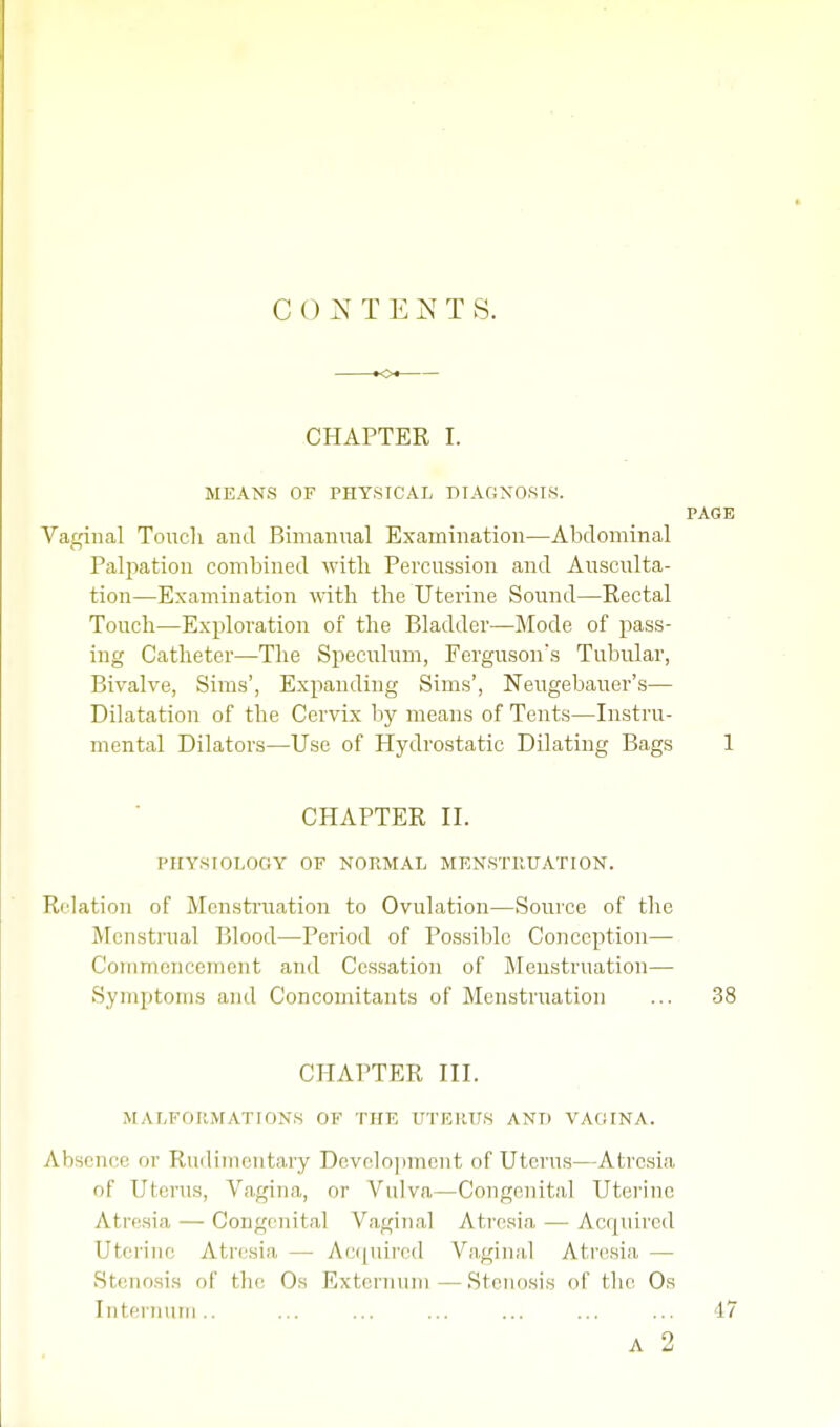 CONTENTS. CHAPTER I. MEANS OF PHYSICAL DIAGNOSIS. PAGE Vaginal Touch and Bimanual Examination—Abdominal Palpation combined with Percussion and Ausculta- tion—Examination with the Uterine Sound—Rectal Touch—Exploration of the Bladder—Mode of pass- ing Catheter—The Speculum, Fergusons Tubular, Bivalve, Sims', Expanding Sims', Neugebauer's— Dilatation of the Cervix by means of Tents—Instru- mental Dilators—Use of Hydrostatic Dilating Bags 1 CHAPTER II. PHYSIOLOGY OF NORMAL MENSTRUATION. Relation of Menstruation to Ovulation—Source of the Menstrual Blood—Period of Possible Conception— Commencement and Cessation of Menstruation— Symptoms and Concomitants of Menstruation ... 38 CHAPTER III. MALFORMATIONS OF THE UTERUS ANIi VAOINA. Absence or Rudimentary Development of Uterus—Atresia of Uterus, Vagina, or Vulva—Congenital Uterine Atresia — Congenital Vaginal Atresia — Acquired Uterine Atresia — Acquired Vaginal Atresia — Stenosis of tin' Os Externum — Stenosis of the Os Internum.. ... ... ... ... ... ... 47 a 2