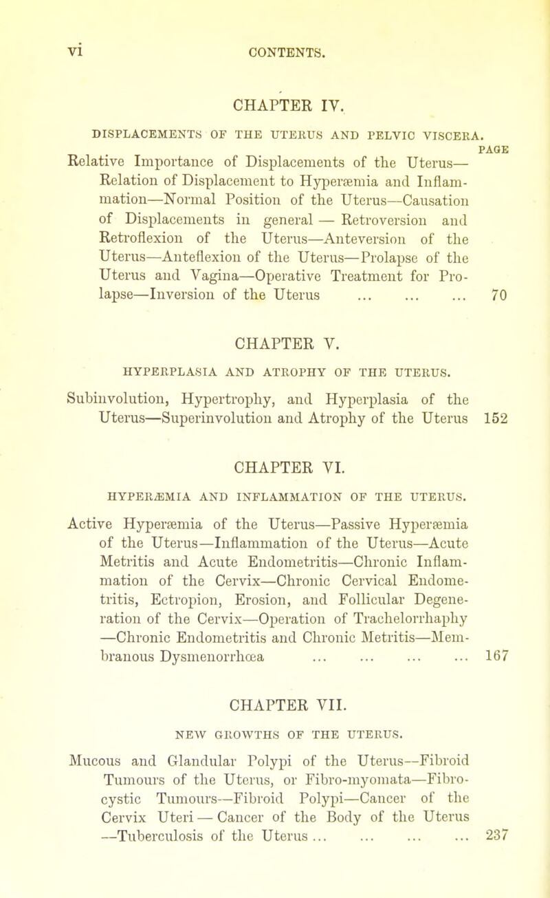 CHAPTER IV. DISPLACEMENTS OF THE UTERUS AND PELVIC VISCERA. PAGE Relative Importance of Displacements of the Uterus— Relation of Displacement to Hyperemia and Inflam- mation—Normal Position of the Uterus—Causation of Displacements in general — Retroversion and Retroflexion of the Uterus—Anteversion of the Uterus—Anteflexion of the Uterus—Prolapse of the Uterus and Vagina—Operative Treatment for Pro- lapse—Inversion of the Uterus 70 CHAPTER V. HYPERPLASIA AND ATROPHY OF THE UTERUS. Subinvolution, Hypertrophy, and Hyperplasia of the Uterus—Superinvolution and Atrophy of the Uterus 152 CHAPTER VI. HYPEREMIA AND INFLAMMATION OF THE UTERUS. Active Hyperaemia of the Uterus—Passive Hyperfemia of the Uterus—Inflammation of the Uterus—Acute Metritis and Acute Endometritis—Chronic Inflam- mation of the Cervix—Chronic Cervical Endome- tritis, Ectropion, Erosion, and Follicular Degene- ration of the Cervix—Operation of Trachelorrhaphy —Chronic Endometritis and Chronic Metritis—Mem- branous Dysmenorrhcea ... ... ... ... 167 CHAPTER VII. NEW GROWTHS OF THE UTERUS. Mucous and Glandular Polypi of the Uterus—Fibroid Tumours of the Uterus, or Fibro-myomata—Fibro- cystic Tumours—Fibroid Polypi—Cancer of the Cervix Uteri — Cancer of the Body of the Uterus —Tuberculosis of the Uterus... ... ... ... 237