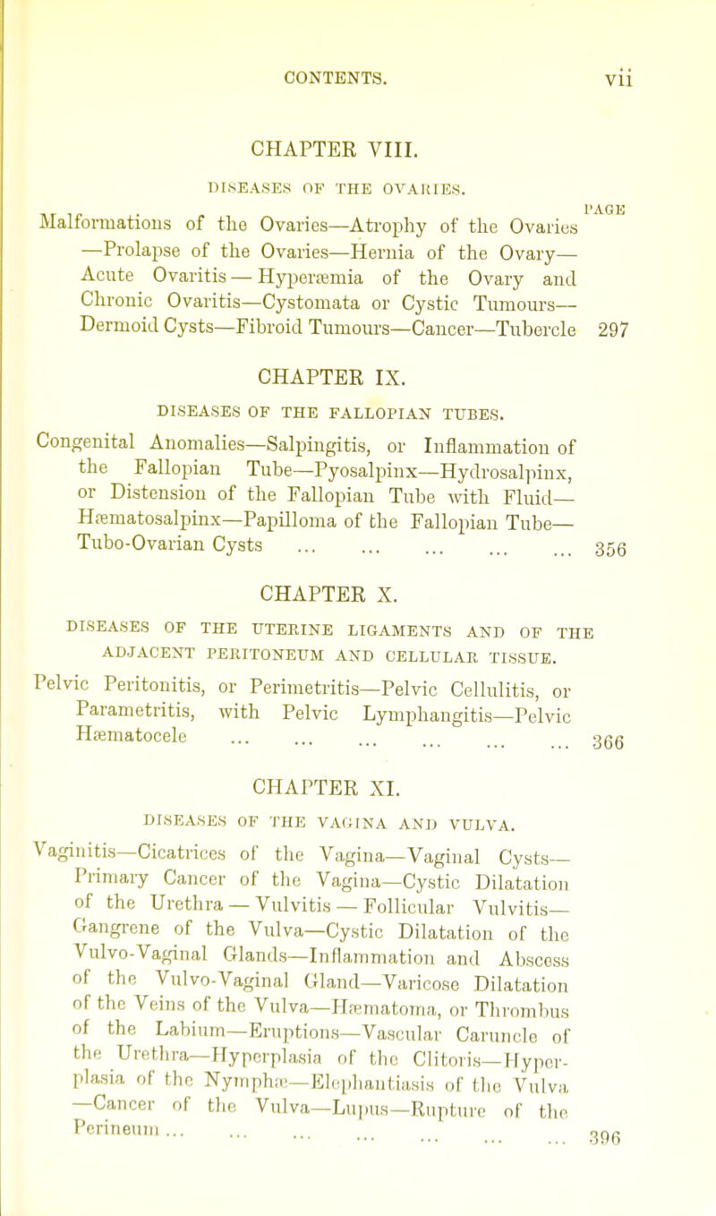 CHAPTER VIII. DISEASES OF THE OVARIES. . PAGE Maliormahons of the Ovaries—Atrophy of the Ovaries —Prolapse of the Ovaries—Hernia of the Ovary— Acute Ovaritis — Hyperemia of the Ovary and Chi 'onic Ovaritis—Cystomata or Cystic Tumours Dermoid Cysts—Fibroid Tumours—Cancer—Tubercle 297 CHAPTER IX. DISEASES OF THE FALLOPIAN TUBES. Congenital Anomalies—Salpingitis, or Inflammation of the Fallopian Tube—Pyosalpinx—Hydrosalpinx, or Distension of the Fallopian Tube with Fluid— Hematosalpinx—Papilloma of the Fallopian Tube— Tubo-Ovarian Cysts 353 CHAPTER X. DISEASES OF THE UTERINE LIGAMENTS AND OF THE ADJACENT PERITONEUM AND CELLULAR TISSUE. Pelvic Peritonitis, or Perimetritis—Pelvic Cellulitis, or Parametritis, with Pelvic Lymphangitis—Pelvic Hematocele ooR CHAPTER XI. DISEASES OF THE VAGINA AND VULVA. Vaginitis—Cicatrices of the Vagina—Vaginal Cysts- Primary Cancer of the Vagina—Cystic Dilatation of the Urethra — Vulvitis — Follicular Vulvitis— Gangrene of the Vulva—Cystic Dilatation of the Vulvo-Vaginal Glands—Inflammation and Abscess of the Vulvo-Vaginal Gland—Varicose Dilatation of the Veins of the Vulva—Hematoma, or Thrombus of the Labium—Eruptions—Vascular Caruncle of the Urethra—Hyperplasia of the Clitoris—Hyper- plasia of the Nymphe—Elephantiasis of the Vulva —Cancer of the Vulva—Lupus—Rupture of the Perineum ...