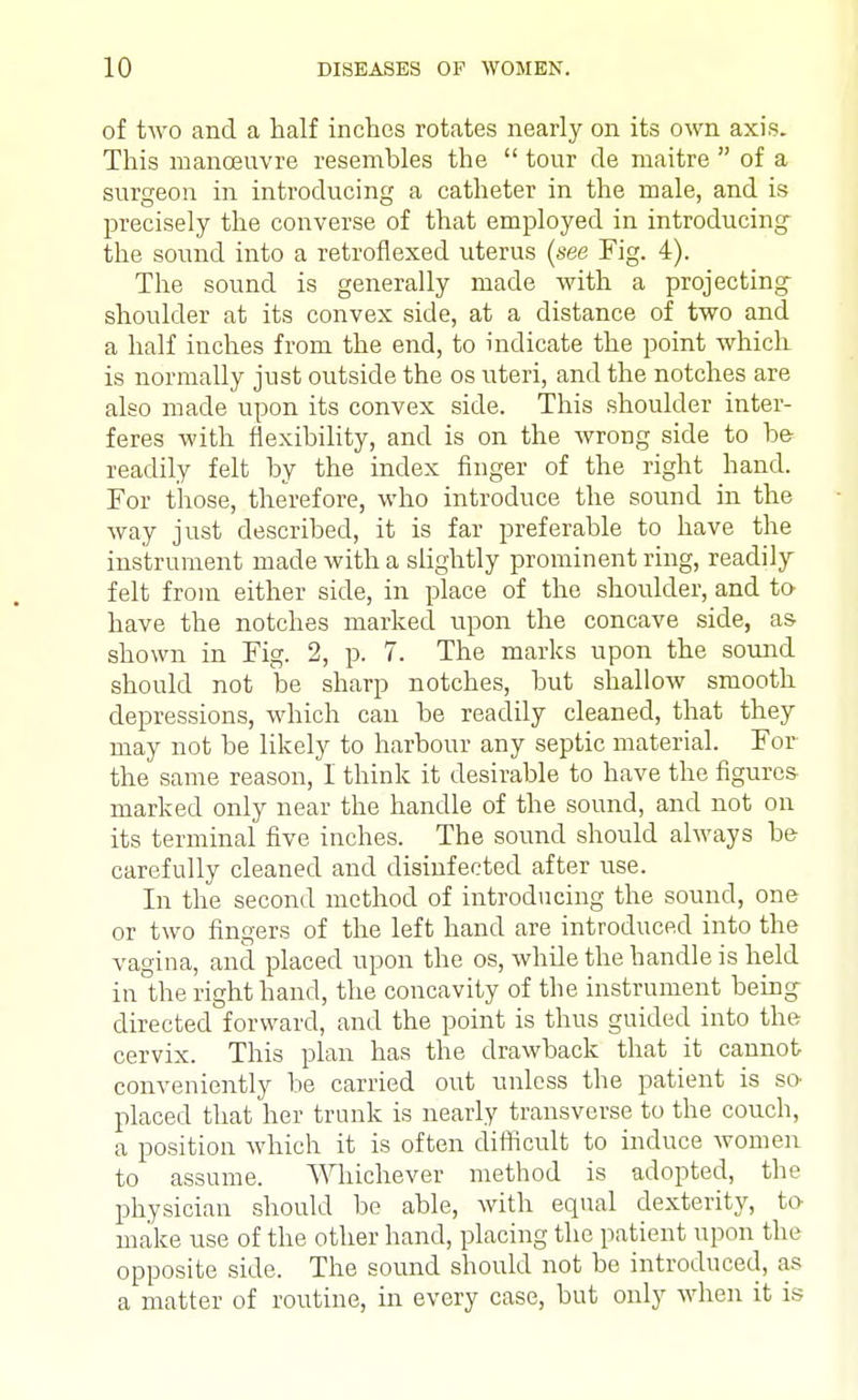 of two and a half inches rotates nearly on its own axis. This manoeuvre resembles the  tour de rnaitre  of a surgeon in introducing a catheter in the male, and is precisely the converse of that employed in introducing the sound into a retrofiexed uterus (see Fig. 4). The sound is generally made with a projecting shoulder at its convex side, at a distance of two and a half inches from the end, to indicate the point which is normally just outside the os uteri, and the notches are also made upon its convex side. This shoulder inter- feres with flexibility, and is on the wrong side to be- readily felt by the index finger of the right hand. For those, therefore, who introduce the sound in the way just described, it is far preferable to have the instrument made with a slightly prominent ring, readily felt from either side, in place of the shoulder, and to have the notches marked upon the concave side, as shown in Fig. 2, p. 7. The marks upon the sound should not be sharp notches, but shallow smooth depressions, which can be readily cleaned, that they may not be likely to harbour any septic material. For the same reason, I think it desirable to have the figures marked only near the handle of the sound, and not on its terminal five inches. The sound should always be carefully cleaned and disinfected after use. In the second method of introducing the sound, one or two fingers of the left hand are introduced into the vagina, and placed upon the os, while the handle is held in the right hand, the concavity of the instrument being directed forward, and the point is thus guided into the cervix. This plan has the drawback that it cannot conveniently be carried out unless the patient is so placed that her trunk is nearly transverse to the couch, a position which it is often difficult to induce women to assume. Whichever method is adopted, the physician should be able, with equal dexterity, to make use of the other hand, placing the patient upon the opposite side. The sound should not be introduced, as a matter of routine, in every case, but only when it is