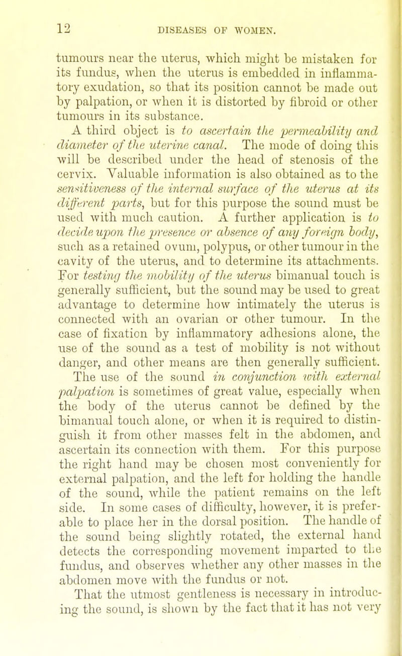 tumours near the uterus, which might he mistaken for its fundus, when the uterus is embedded in inflamma- tory exudation, so that its position cannot he made out by palpation, or when it is distorted by fibroid or other tumours in its substance. A third object is to ascertain the permeability and diameter of the uterine canal. The mode of doing this will be described under the head of stenosis of the cervix. Valuable information is also obtained as to the sensitiveness of the internal surface of the uterus at its different parts, but for this purpose the sound must be used with much caution. A further application is to decide upon the presence or absence of any foreign body, such as a retained ovum, polypus, or other tumour in the cavity of the uterus, and to determine its attachments. For testing the mobility of the uterus bimanual touch is generally sufficient, but the sound may be used to great advantage to determine how intimately the uterus is connected with an ovarian or other tumour. In the case of fixation by inflammatory adhesions alone, the use of the sound as a test of mobility is not without danger, and other means are then generally sufficient. The use of the sound in conjunction with external ■palpation is sometimes of great value, especially when the body of the uterus cannot be defined by the bimanual touch alone, or when it is required to distin- guish it from other masses felt in the abdomen, and ascertain its connection with them. For this purpose the right hand may be chosen most conveniently for external palpation, and the left for holding the handle of the sound, while the patient remains on the left side. In some cases of difficulty, however, it is prefer- able to place her in the dorsal position. The handle of the sound being slightly rotated, the external hand detects the corresponding movement imparted to the fundus, and observes whether any other masses in the abdomen move with the fundus or not. That the utmost gentleness is necessary in introduc- ing the sound, is shown by the fact that it has not very