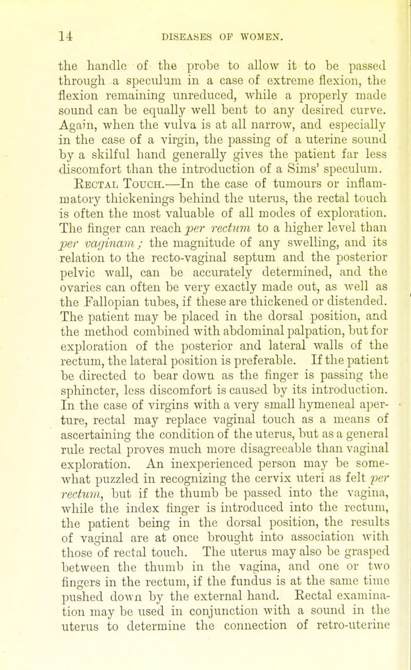 the handle of the probe to allow it to be passed through a speculum in a case of extreme flexion, the flexion remaining unreduced, while a properly made sound can be equally well bent to any desired curve. Again, when the vulva is at all narrow, and especially in the case of a virgin, the passing of a uterine sound by a skilful hand generally gives the patient far less discomfort than the introduction of a Sims' speculum. Rectal Tough.—In the case of tumours or inflam- matory thickenings behind the uterus, the rectal touch is often the most valuable of all modes of exploration. The finger can reach per rectum to a higher level than per vaginam; the magnitude of any swelling, and its relation to the recto-vaginal septum and the posterior pelvic wall, can be accurately determined, and the ovaries can often be very exactly made out, as well as the Fallopian tubes, if these are thickened or distended. The patient may be placed in the dorsal position, and the method combined with abdominal palpation, but for exploration of the posterior and lateral walls of the rectum, the lateral position is preferable. If the patient be directed to bear down as the finger is passing the sphincter, less discomfort is caused by its introduction. In the case of virgins with a very small hymeneal aper- ture, rectal may replace vaginal touch as a means of ascertaining the condition of the uterus, but as a general rule rectal proves much more disagreeable than vaginal exploration. An inexperienced person may be some- what puzzled in recognizing the cervix uteri as felt per rectum, but if the thumb be passed into the vagina, while the index finger is introduced into the rectum, the patient being in the dorsal position, the results of vaginal are at once brought into association with those of rectal touch. The uterus may also be grasped between the thumb in the vagina, and one or two fingers in the rectum, if the fundus is at the same time pushed down by the external hand. Rectal examina- tion may be used in conjunction with a sound in the uterus to determine the connection of retro-uterine