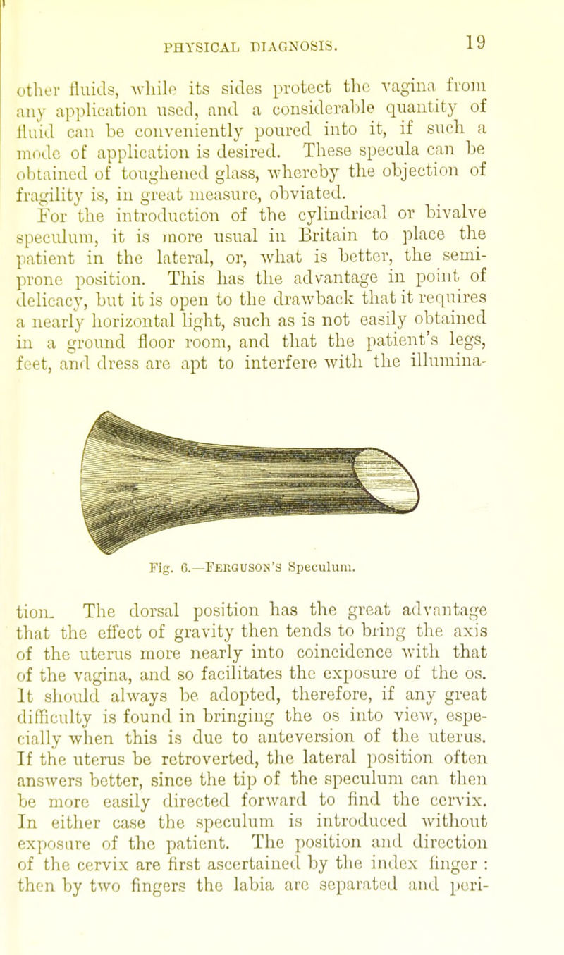 other fluids, while its sides protect the vagina from any application used, and a considerable quantity of fluid can be conveniently poured into it, if such a mode of application is desired. These specula can be obtained of toughened glass, whereby the objection of fragility is, in great measure, obviated. For the introduction of the cylindrical or bivalve speculum, it is more usual in Britain to place the patient in the lateral, or, what is better, the semi- prone position. This has the advantage in point of delicacy, but it is open to the drawback that it requires a nearly horizontal light, such as is not easily obtained in a ground floor room, and that the patient's legs, feet, and dress are apt to interfere with the illumina- Fig. 6.—Ferguson's Speculum. tion. The dorsal position has the great advantage that the effect of gravity then tends to bring the axis of the uterus more nearly into coincidence with that of the vagina, and so facilitates the exposure of the os. It should always be adopted, therefore, if any great difficulty is found in bringing the os into view, espe- cially when this is due to anteversion of the uterus. If the uterus be retroverted, the lateral position often answers better, since the tip of the speculum can then be more easily directed forward to find the cervix. In either case the speculum is introduced without exposure of the patient. The position and direction of the cervix are first ascertained by the index linger : then by two fingers the labia are separated and peri-