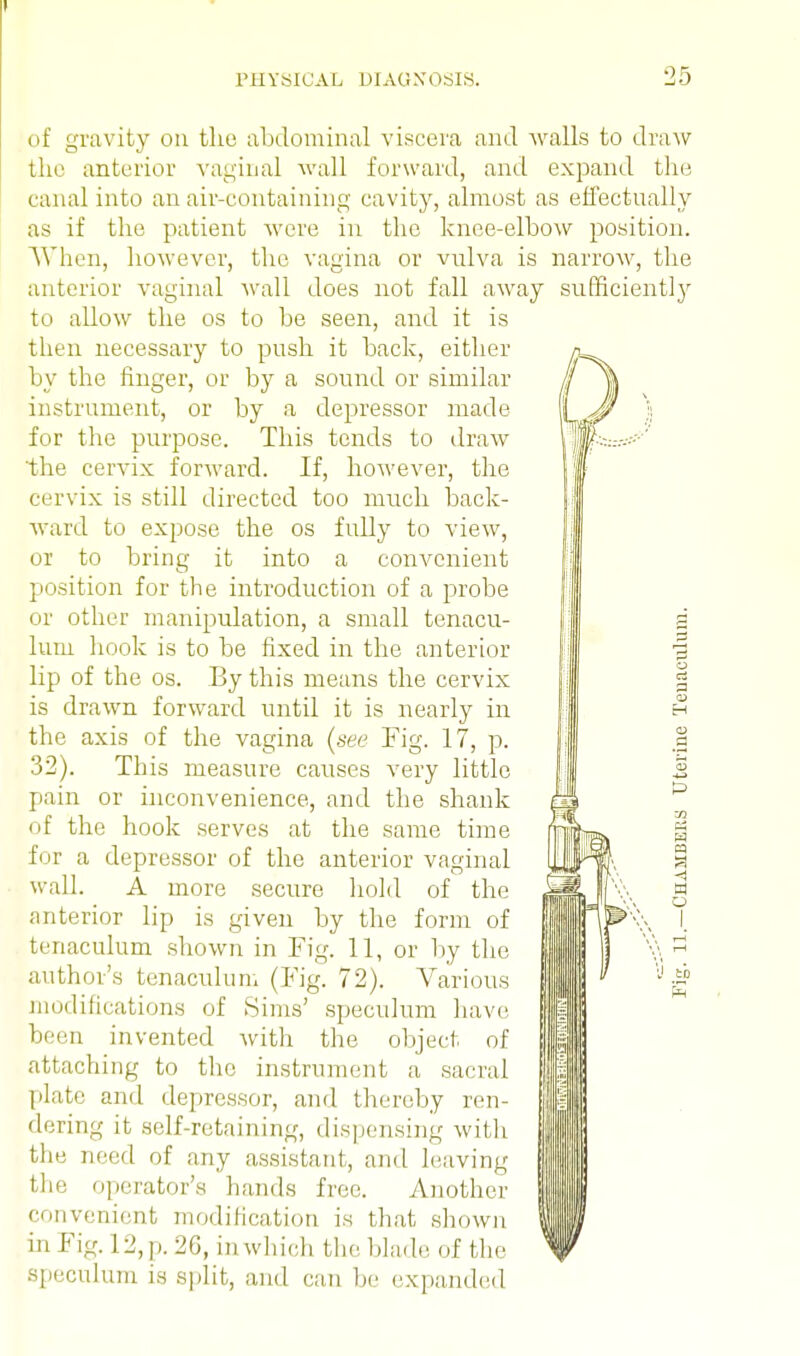 of gravity on the abdominal viscera and walls to draw the anterior vaginal wall forward, and expand the canal into an air-containing cavity, almost as effectually as if the patient were in the knee-elbow position. When, however, the vagina or vulva is narrow, the anterior vaginal wall does not fall away sufficiently to allow the os to be seen, and it is then necessary to push it back, either by the finger, or by a sound or similar instrument, or by a depressor made for the purpose. This tends to draw the cervix forward. If, however, the cervix is still directed too much back- ward to expose the os fully to view, or to bring it into a convenient position for the introduction of a probe or other manipulation, a small tenacu- lum hook is to be fixed in the anterior lip of the os. By this means the cervix is drawn forward until it is nearly in the axis of the vagina (see 32). This measure causes pain or inconvenience, and of the hook serves at the for a depressor of the anterior vaginal wall. A more secure hold of the anterior lip is given by the form of tenaculum shown in Fig. 11, or by the author's tenaculum (Fig. 72). Various modifications of Sims' speculum have been invented with the object of attaching to the instrument a sacral plate and depressor, and thereby ren- dering it self-retaining, dispensing with the need of any assistant, and leaving the operator's hands free. Another convenient modification is that shown in Fig. 12, p. 20, in which the blade of the speculum is split, and can he expanded Fig. 17, p. very little the shank same time