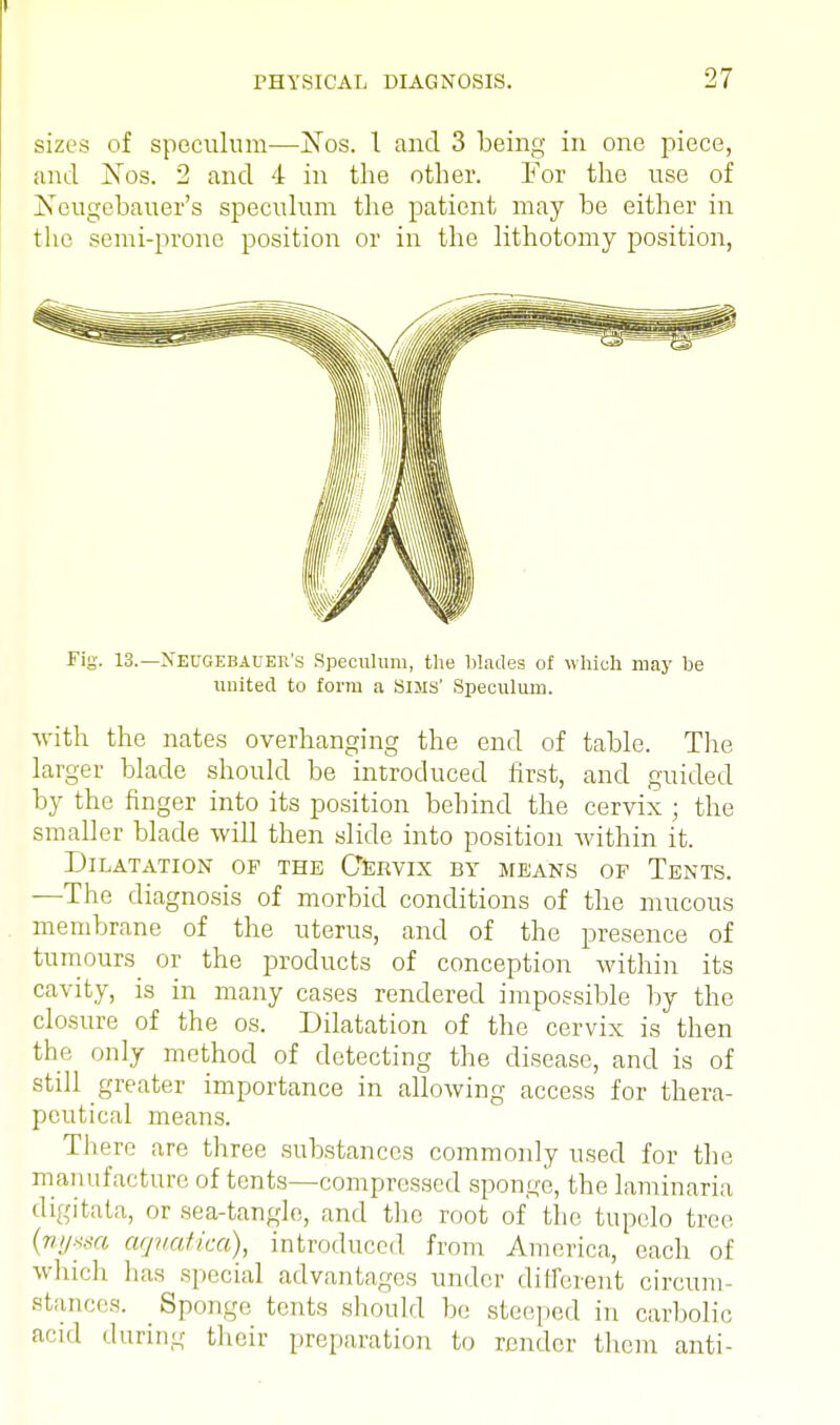 sizes of speculum—Nos. 1 and 3 being in one piece, and jNtos. 2 and 4 in the other. For the use of jSeugebauer's speculum the patient may be either in the semi-prone position or in the lithotomy position, Fig. 13.— Neugebauer's Speculum, the blades of which may be united to form a Sims' Speculum. with the nates overhanging the end of table. The larger blade should be introduced first, and guided by the finger into its position behind the cervix ; the smaller blade will then slide into position within it. Dilatation of the Cervix by means of Tents. —The diagnosis of morbid conditions of the mucous membrane of the uterus, and of the presence of tumours or the products of conception within its cavity, is in many cases rendered impossible by the closure of the os. Dilatation of the cervix is then the only method of detecting the disease, and is of still greater importance in allowing access for thera- peutical means. There are three substances commonly used for the manufacture of tents—compressed sponge, the laminaria digitata, or sea-tangle, and the root of' the tupelo tree (nyssa aguatica), introduced from America, each of which has special advantages under different circum- stances. Sponge tents should hie steeped in carbolic acid during their preparation to render them anti-