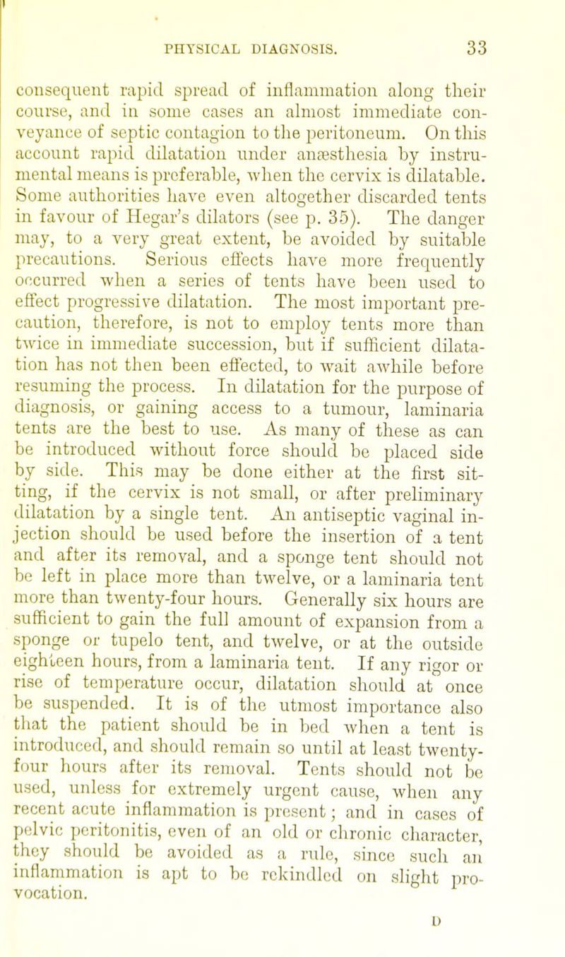 consequent rapid spread of inflammation along their course, and in some cases an almost immediate con- veyance of septic contagion to the peritoneum. On this account rapid dilatation under anaesthesia hy instru- mental means is preferable, when the cervix is dilatable. Some authorities have even altogether discarded tents in favour of Hegar's dilators (see p. 35). The danger may, to a very great extent, be avoided by suitable precautions. Serious effects have more frequently occurred when a series of tents have been used to effect progressive dilatation. The most important pre- caution, therefore, is not to employ tents more than twice in immediate succession, but if sufficient dilata- tion has not then been effected, to wait awhile before resuming the process. In dilatation for the purpose of diagnosis, or gaining access to a tumour, laminaria tents are the best to use. As many of these as can be introduced without force should be placed side by side. This may be done either at the first sit- ting, if the cervix is not small, or after preliminary dilatation by a single tent. An antiseptic vaginal in- jection should be used before the insertion of a tent and after its removal, and a sponge tent should not be left in place more than twelve, or a laminaria tent more than twenty-four hours. Generally six hours are sufficient to gain the full amount of expansion from a sponge or tupelo tent, and twelve, or at the outside eighteen hours, from a laminaria tent. If any ri^or or rise of temperature occur, dilatation should at once be suspended. It is of the utmost importance also that the patient should be in bed when a tent is introduced, and should remain so until at least twenty- four hours after its removal. Tents should not be used, unless for extremely urgent cause, when any recent acute inflammation is present; and in cases of pelvic peritonitis, even of an old or chronic character, they should be avoided as a rule, since such an inflammation is apt to be rekindled on slight pro- vocation. D