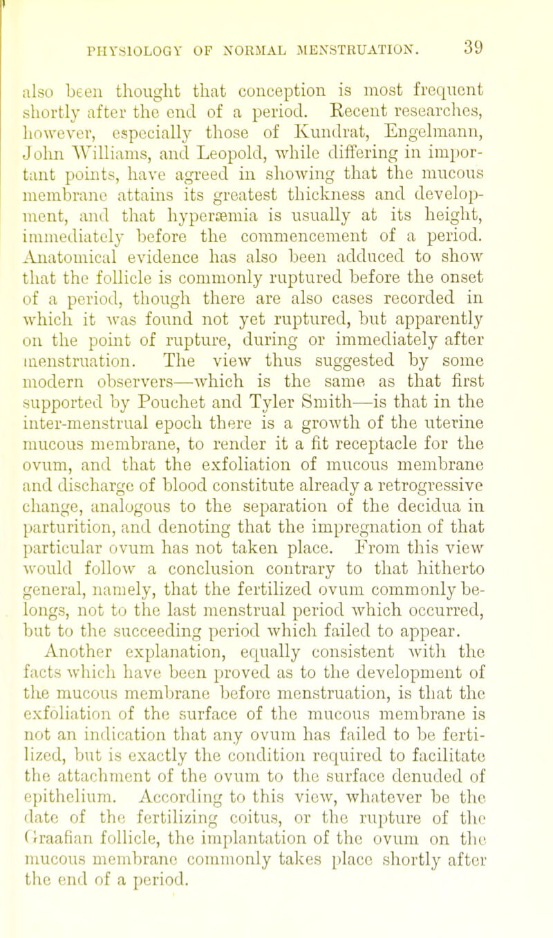 also been thought that conception is most frequent shortly after the end of a period. Recent researches, however, especially those of Kundrat, Engelmann, John Williams, and Leopold, while differing in impor- tant points, have agreed in showing that the mucous membrane attains its greatest thickness and develop- ment, and that hyperemia is usually at its height, immediately before the commencement of a period. Anatomical evidence has also been adduced to show that the follicle is commonly ruptured before the onset of a period, though there are also cases recorded in which it was found not yet ruptured, but apparently on the point of rupture, during or immediately after menstruation. The view thus suggested by some modern observers—which is the same as that first supported by Pouchet and Tyler Smith—is that in the inter-menstrual epoch there is a growth of the uterine mucous membrane, to render it a fit receptacle for the ovum, and that the exfoliation of mucous membrane and discharge of blood constitute already a retrogressive change, analogous to the separation of the decidua in parturition, and denoting that the impregnation of that particular ovum has not taken place. From this view would follow a conclusion contrary to that hitherto general, namely, that the fertilized ovum commonly be- longs, not to the last menstrual period which occurred, but to the succeeding period which failed to appear. Another explanation, equally consistent with the facts which have been proved as to the development of the mucous membrane before menstruation, is that the exfoliation of the surface of the mucous membrane is not an indication that any ovum has failed to be ferti- lized, but is exactly the condition required to facilitate the attachment of the ovum to the surface denuded of epithelium. According to this view, whatever be the date of the fertilizing coitus, or the rupture of the (l-raafian follicle, the implantation of the ovum on the mucous membrane commonly takes place shortly after the end of a period.