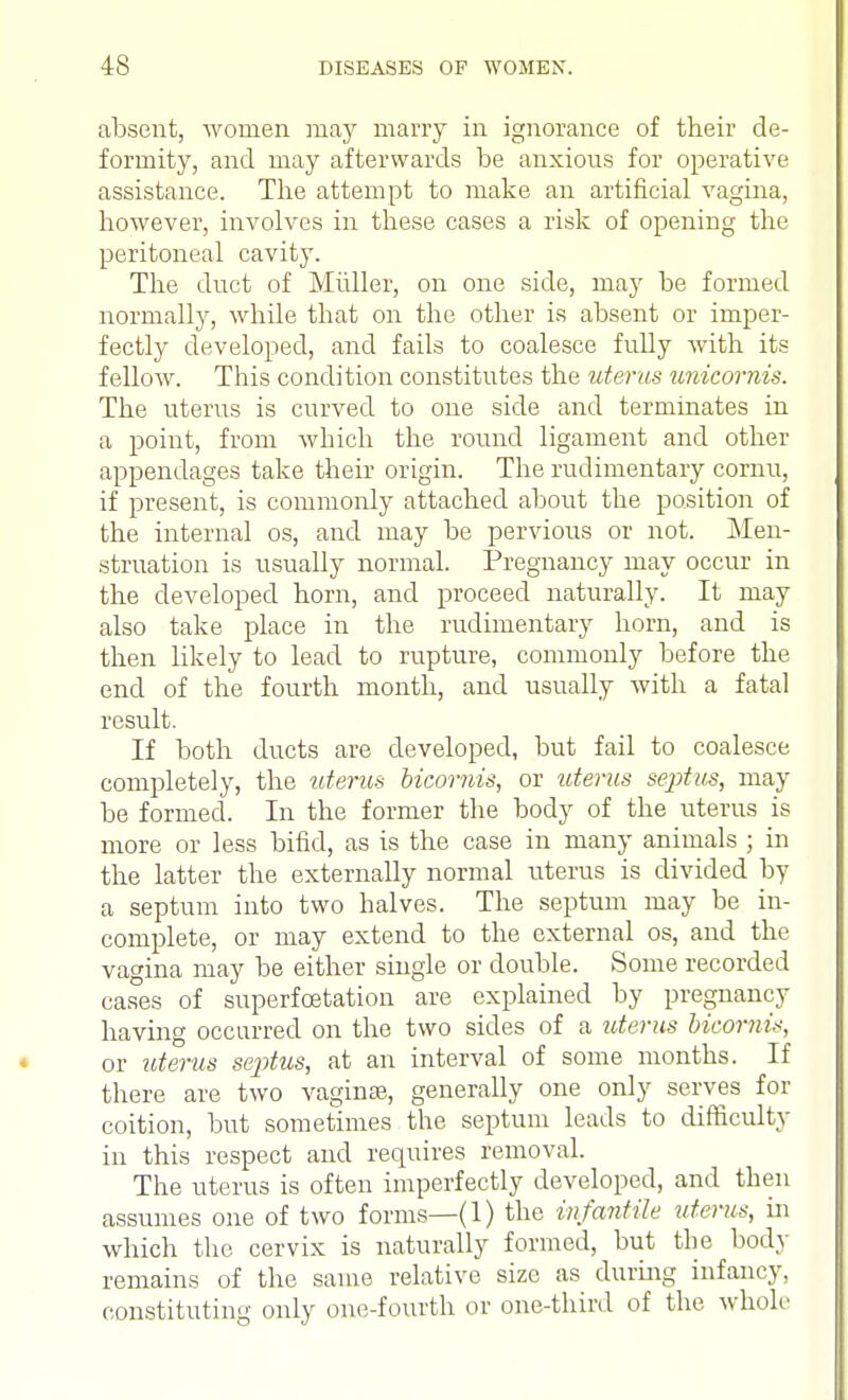 absent, women may marry in ignorance of their de- formity, and may afterwards be anxious for operative assistance. The attempt to make an artificial vagina, however, involves in these cases a risk of opening the peritoneal cavity. The duct of Miiller, on one side, may be formed normally, while that on the other is absent or imper- fectly developed, and fails to coalesce fully with its fellow. This condition constitutes the uterus unicornis. The uterus is curved to one side and terminates in a point, from which the round ligament and other appendages take their origin. The rudimentary cornu, if present, is commonly attached about the position of the internal os, and may be pervious or not. Men- struation is usually normal. Pregnancy may occur in the developed horn, and proceed naturally. It may also take place in the rudimentary horn, and is then likely to lead to rupture, commonly before the end of the fourth month, and usually with a fatal result. If both ducts are developed, but fail to coalesce completely, the uterus bicomis, or uterus septus, may be formed. In the former the body of the uterus is more or less bifid, as is the case in many animals ; in the latter the externally normal uterus is divided by a septum into two halves. The septum may be in- complete, or may extend to the external os, and the vagina may be either single or double. Some recorded cases of superfcetation are explained by pregnancy having occurred on the two sides of a uterus bicornis, or uterus septus, at an interval of some months. If there are two vagina?, generally one only serves for coition, but sometimes the septum leads to difficulty in this respect and requires removal. The uterus is often imperfectly developed, and then assumes one of two forms—(1) the infantile uterus, in which the cervix is naturally formed, but the body remains of the same relative size as during infancy, constituting only one-fourth or one-third of the whole