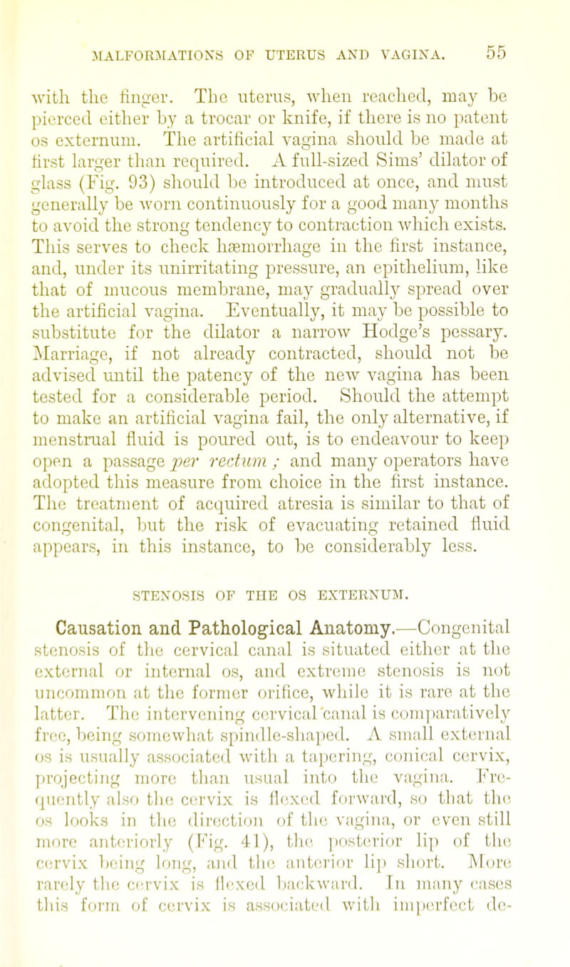 with the finger. The uterus, when reached, may be pierced either by a trocar or knife, if there is no patent os externum. The artificial vagina should be made at first larger than required. A full-sized Sims' dilator of glass (Fig. 93) should be introduced at once, and must generally be worn continuously for a good many months to avoid the strong tendency to contraction which exists. This serves to check haemorrhage in the first instance, and, under its unirritating pressure, an epithelium, like that of mucous membrane, may gradually spread over the artificial vagina. Eventually, it may be possible to substitute for the dilator a narrow Hodge's pessary. Marriage, if not already contracted, should not be advised until the patency of the new vagina has been tested for a considerable period. Should the attempt to make an artificial vagina fail, the only alternative, if menstrual fluid is poured out, is to endeavour to keep open a passage per rectum ; and many operators have adopted this measure from choice in the first instance. The treatment of acquired atresia is similar to that of congenital, but the risk of evacuating retained fluid appears, in this instance, to be considerably less. STENOSIS OF THE OS EXTERNUM. Causation and Pathological Anatomy.—Congenital stenosis of the cervical canal is situated either at the external or internal os, and extreme stenosis is not uncommon at the former orifice, while it is rare at the latter. The intervening cervical canal is comparatively free, being somewhat spindle-shaped. A small external us is usually associated with a tapering, conical cervix, projecting more than usual into the vagina. Fre- quently also the cervix is Hexed forward, so that the os looks iii t he direction of the vagina, or even still more anteriorly (Fig. 41), the. posterior lip of the cervix being Ion--, and the anterior lip short. More rarely the cervix is flexed backward. In many eases this form of cervix is associated with imperfect de-