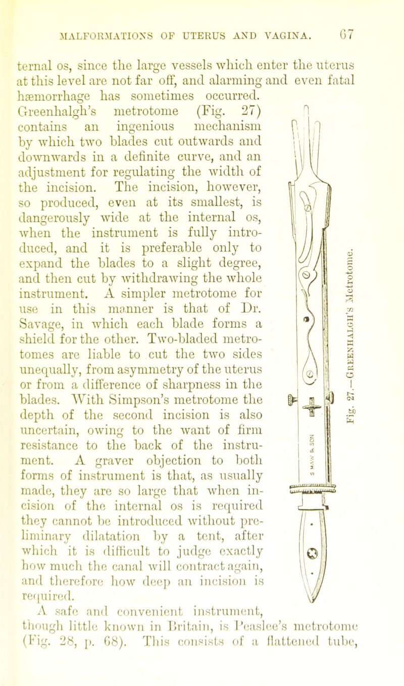 ternal os, since the large vessels which enter the uterus at this level are not far off, and alarming and even fatal haemorrhage has sometimes occurred. Greenhalgh's metrotome (Fig. 27) contains an ingenious mechanism by which two blades cut outwards and downwards in a definite curve, and an adjustment for regulating the width of the incision. The incision, however, so produced, even at its smallest, is dangerously wide at the internal os, when the instrument is fully intro- duced, and it is preferable only to expand the blades to a slight degree, and then cut by withdrawing the whole instrument. A simpler metrotome for use in this manner is that of Dr. Savage, in which each blade forms a shield for the other. Two-bladed metro- tomes are liable to cut the two sides unequally, from asymmetry of the uterus or from a difference of sharpness in the blades. With Simpson's metrotome the depth of the second incision is also uncertain, owing to the want of firm resistance to the back of the instru- ment. A graver objection to both forms of instrument is that, as usually made, they are so large that when in- cision of the internal os is required they cannot be introduced without pre- liminary dilatation by a tent, after which it is difficult to judge exactly q how much the canal will contract again, and therefore how deep an incision is jj required. \y A safe and convenient instrument, though little known in Britain, is Peaslee's metrotome (Fig. 28, p. 68). This consists of a flattened lube,