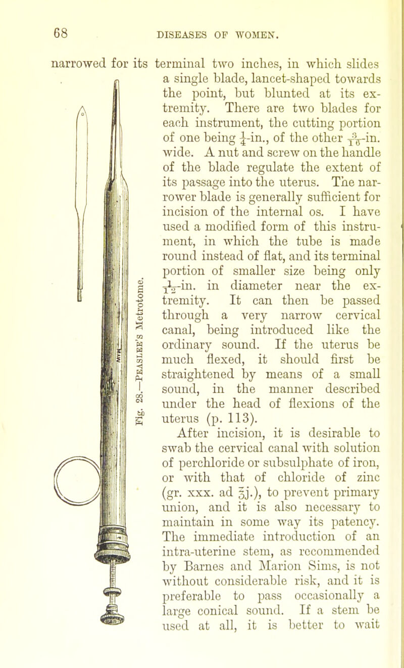 narrowed for its terminal two inches, in which slides a single blade, lancet-shaped towards the point, but blunted at its ex- tremity. There are two blades for each instrument, the cutting portion of one being ^-in., of the other fV™- wide. A nut and screw on the handle of the blade regulate the extent of its passage into the uterus. The nar- rower blade is generally sufficient for incision of the internal os. I have used a modified form of this instru- ment, in which the tube is made round instead of fiat, and its terminal portion of smaller size being only | i^o-in. in diameter near the ex- • tremity. It can then be passed ; through a very narrow cervical ' canal, being introduced like the ] ordinary sound. If the uterus be I much flexed, it should first be [ straightened by means of a small sound, in the manner described | under the head of flexions of the ; uterus (p. 113). After incision, it is desirable to swab the cervical canal with solution of perchloride or subsulphate of iron, or with that of chloride of zinc (gr. xxx. ad to prevent primary union, and it is also necessary to maintain in some way its patency. The immediate introduction of an intra-uterine stem, as recommended by Barnes and Marion Sims, is not without considerable risk, and it is preferable to pass occasionally a larcre conical sound. If a stem be used at all, it is better to wait