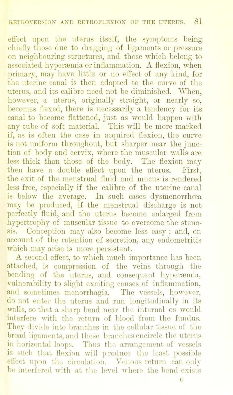 effect upon the uterus itself, the symptoms being chiefly those due to dragging of ligaments or pressure on neighbouring structures, and those which belong to associated hypersemia or inflammation. A flexion, when primary, may have little or no effect of any kind, for the uterine canal is then adapted to the curve of the uterus, and its calibre need not be diminished. When, however, a uterus, originally straight, or nearly so, becomes flexed, there is necessarily a tendency for its canal to become flattened, just as would happen with any tube of soft material. This will be more marked if, as is often the case in acquired flexion, the curve is not uniform throughout, but sharper near the junc- tion of body and cervix, where the muscular Avails are less thick than those of the body. The flexion may then have a double effect upon the uterus. First, the exit of the menstrual fluid and mucus is rendered less free, especially if the calibre of the uterine canal is below the average. In such cases dysmenorrhcea may be produced, if the menstrual discharge is not perfectly fluid, and the uterus become enlarged from hypertrophy of muscular tissue to overcome the steno- sis. Conception may also become less easy ; and, on account of the retention of secretion, any endometritis which may arise is more persistent. A second effect, to which much importance has been attached, is compression of the veins through the bending of the uterus, and consequent hyperemia, vulnerability to slight exciting causes of inflammation, and sometimes monorrhagia. The vessels, however, do not enter the uterus and run longitudinally in its walls, so that a sharp bend near the internal os would interfere with the return of blond from the fundus. They divide into branches in the cellular tissue of the broad Ligaments, and these branches encircle the uterus in horizontal loops. Thus the arrangement of vessels is such that flexion will produce the least possible effect upon the circulation. Venous return can only be interfered with at the level where the bend exists o