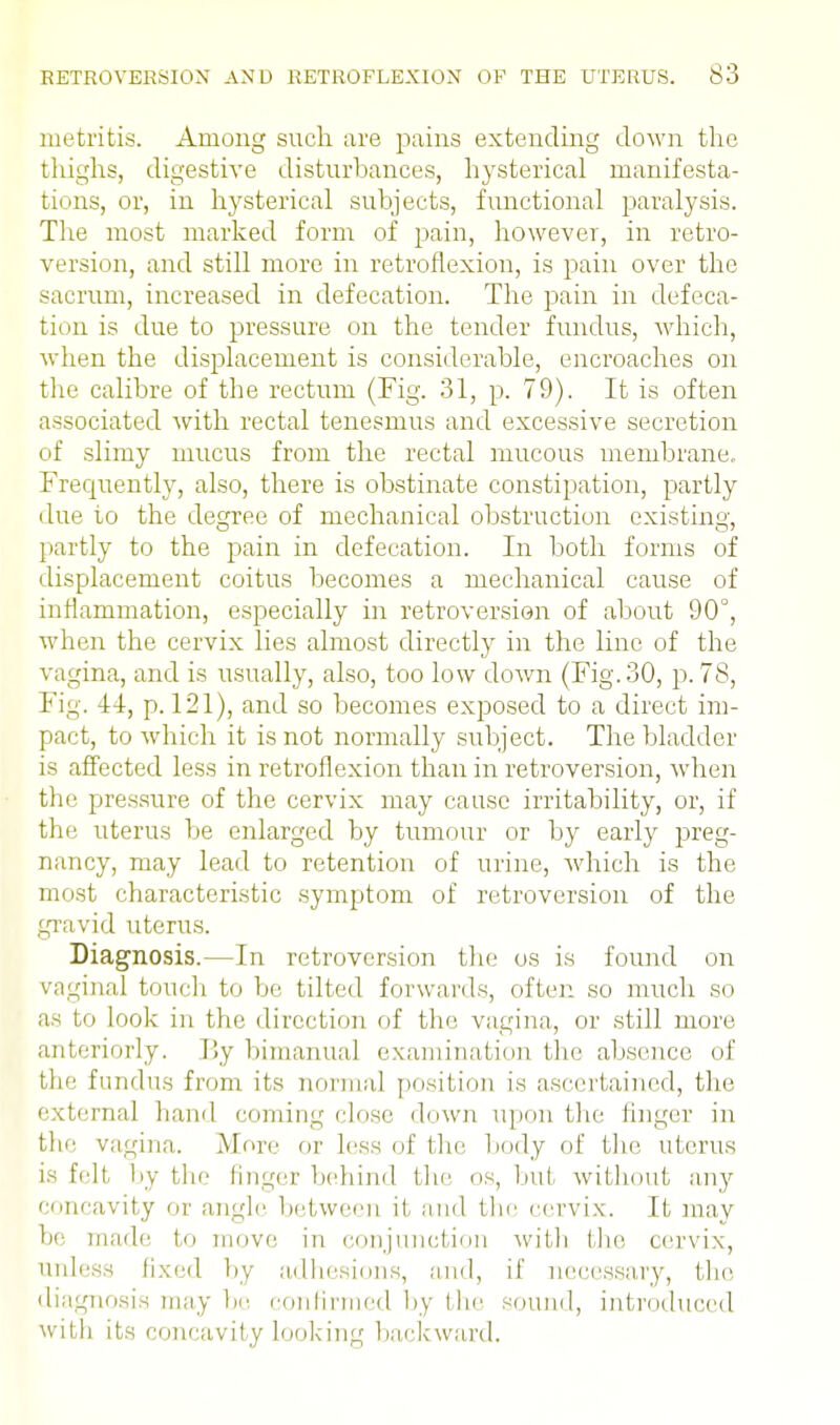 metritis. Among such are pains extending down the thighs, digestive disturbances, hysterical manifesta- tions, or, in hysterical subjects, functional paralysis. The most marked form of pain, however, in retro- version, and still more in retroflexion, is pain over the sacrum, increased in defecation. The pain in defeca- tion is due to pressure on the tender fundus, which, when the displacement is considerable, encroaches on the calibre of the rectum (Fig. 31, p. 79). It is often associated with rectal tenesmus and excessive secretion of slimy mucus from the rectal mucous membrane. Frequently, also, there is obstinate constipation, partly due to the decree of mechanical obstruction existing, partly to the pain in defecation. In both forms of displacement coitus becomes a mechanical cause of inflammation, especially in retroversion of about 90°, when the cervix lies almost directly in the line of the vagina, and is usually, also, too low down (Fig.30, p. 78, Fig. 14, p. 121), and so becomes exposed to a direct im- pact, to which it is not normally subject. The bladder is affected less in retroflexion than in retroversion, when the pressure of the cervix may cause irritability, or, if the uterus be enlarged by tumour or by early preg- nancy, may lead to retention of urine, which is the most characteristic symptom of retroversion of the gravid uterus. Diagnosis.—In retroversion the os is found on vaginal touch to be tilted forwards, often so much so as to look in the direction of the vagina, or still more anteriorly. By bimanual examination the absence of the fundus from its normal position is ascertained, the external hand coming close down upon the finger in the vagina. More or less of the body of the uterus is felt by the finger behind the os, but without any concavity or angle between it and the cervix. It may be made to move in conjunction with the cervix, unless fixed by adhesions, and, if necessary, the diagnosis may be confirmed by the sound, introduced with its concavity looking backward.